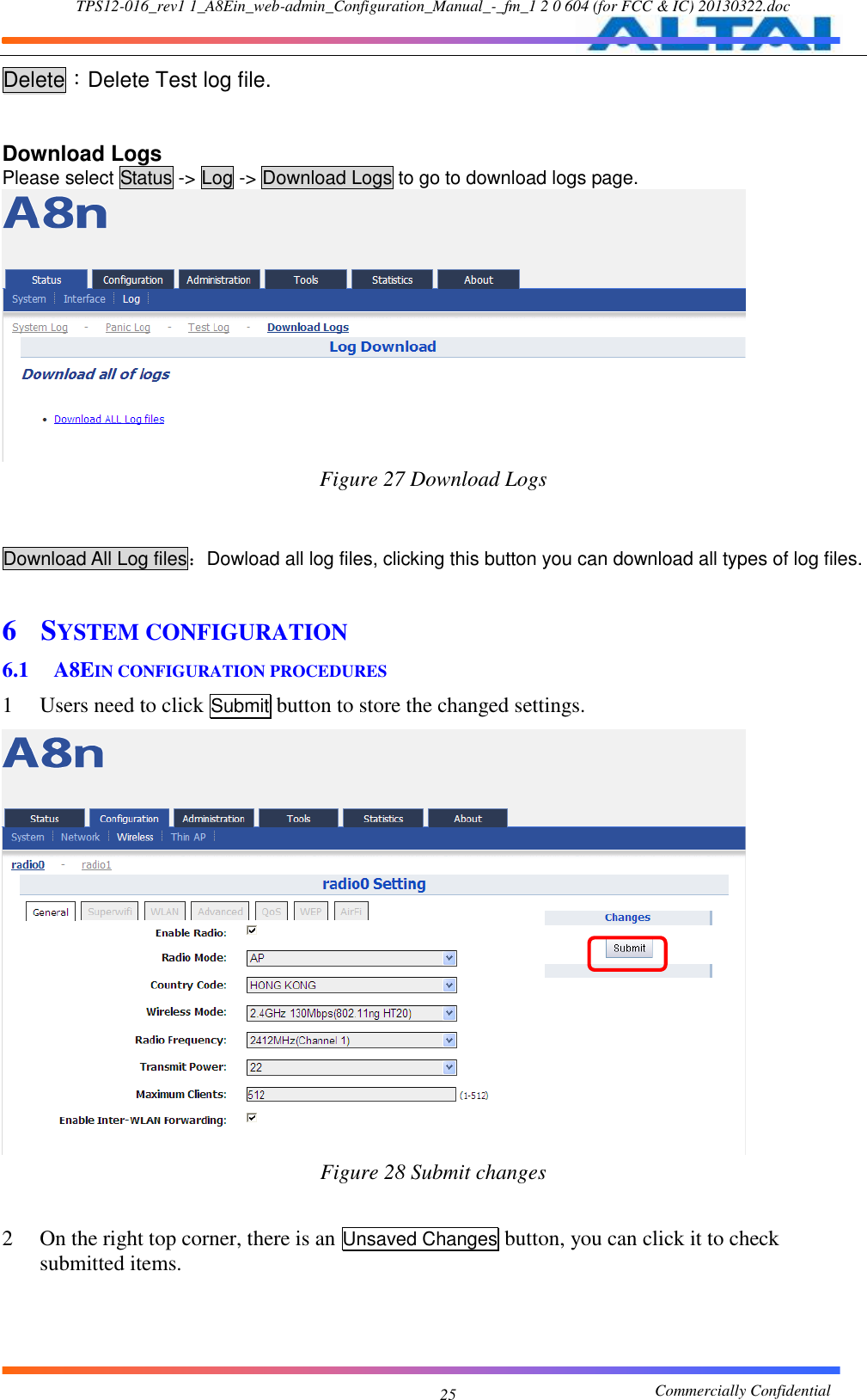 TPS12-016_rev1 1_A8Ein_web-admin_Configuration_Manual_-_fm_1 2 0 604 (for FCC &amp; IC) 20130322.doc                                                       Commercially Confidential 25 Delete：Delete Test log file.  Download Logs Please select Status -&gt; Log -&gt; Download Logs to go to download logs page.  Figure 27 Download Logs   Download All Log files：Dowload all log files, clicking this button you can download all types of log files.  6 SYSTEM CONFIGURATION 6.1 A8EIN CONFIGURATION PROCEDURES 1 Users need to click Submit button to store the changed settings.  Figure 28 Submit changes  2 On the right top corner, there is an Unsaved Changes button, you can click it to check submitted items. 