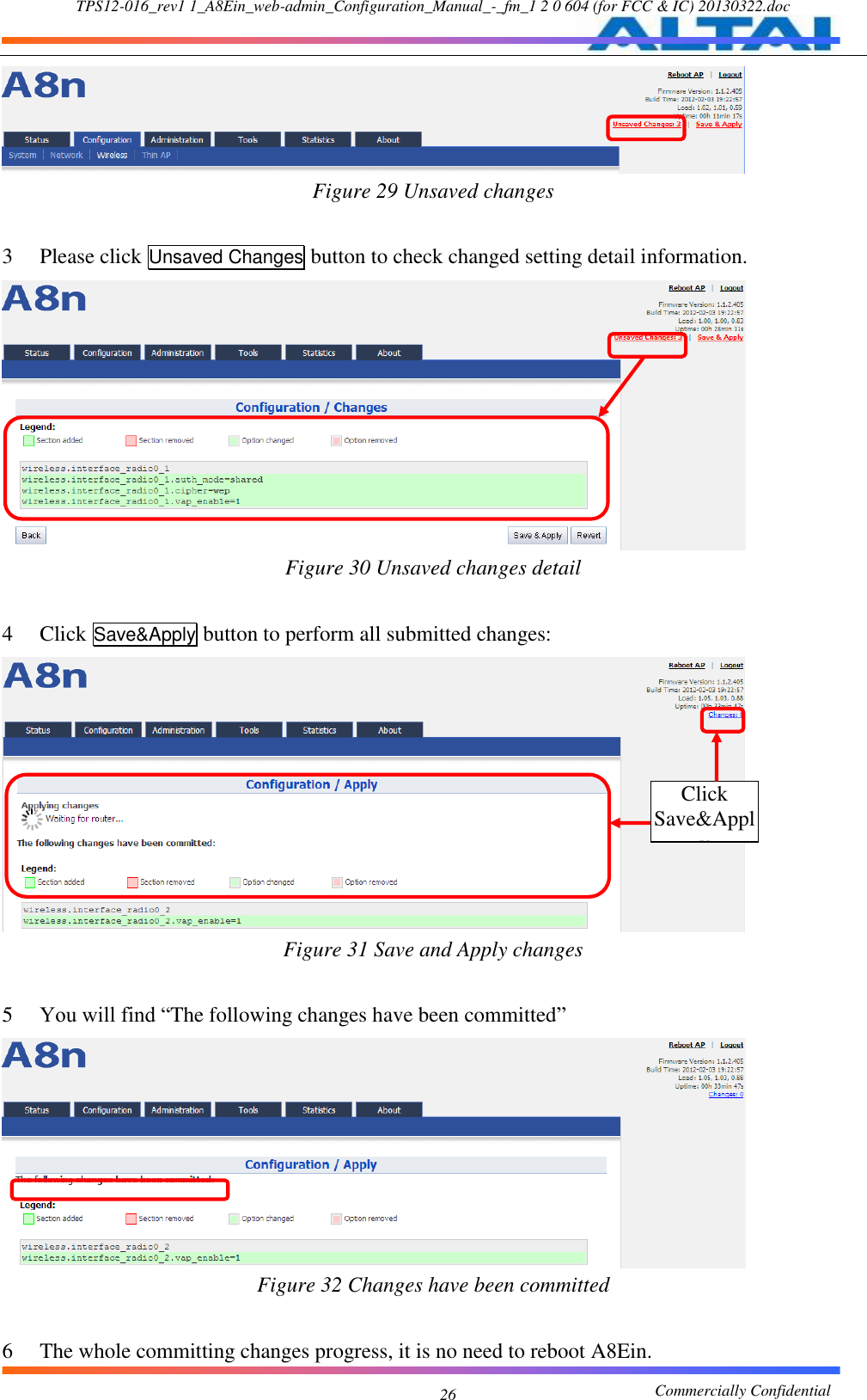 TPS12-016_rev1 1_A8Ein_web-admin_Configuration_Manual_-_fm_1 2 0 604 (for FCC &amp; IC) 20130322.doc                                                       Commercially Confidential 26  Figure 29 Unsaved changes  3 Please click Unsaved Changes button to check changed setting detail information.  Figure 30 Unsaved changes detail  4 Click Save&amp;Apply button to perform all submitted changes:  Figure 31 Save and Apply changes  5 You will find “The following changes have been committed”  Figure 32 Changes have been committed  6 The whole committing changes progress, it is no need to reboot A8Ein. Click Save&amp;Apply 