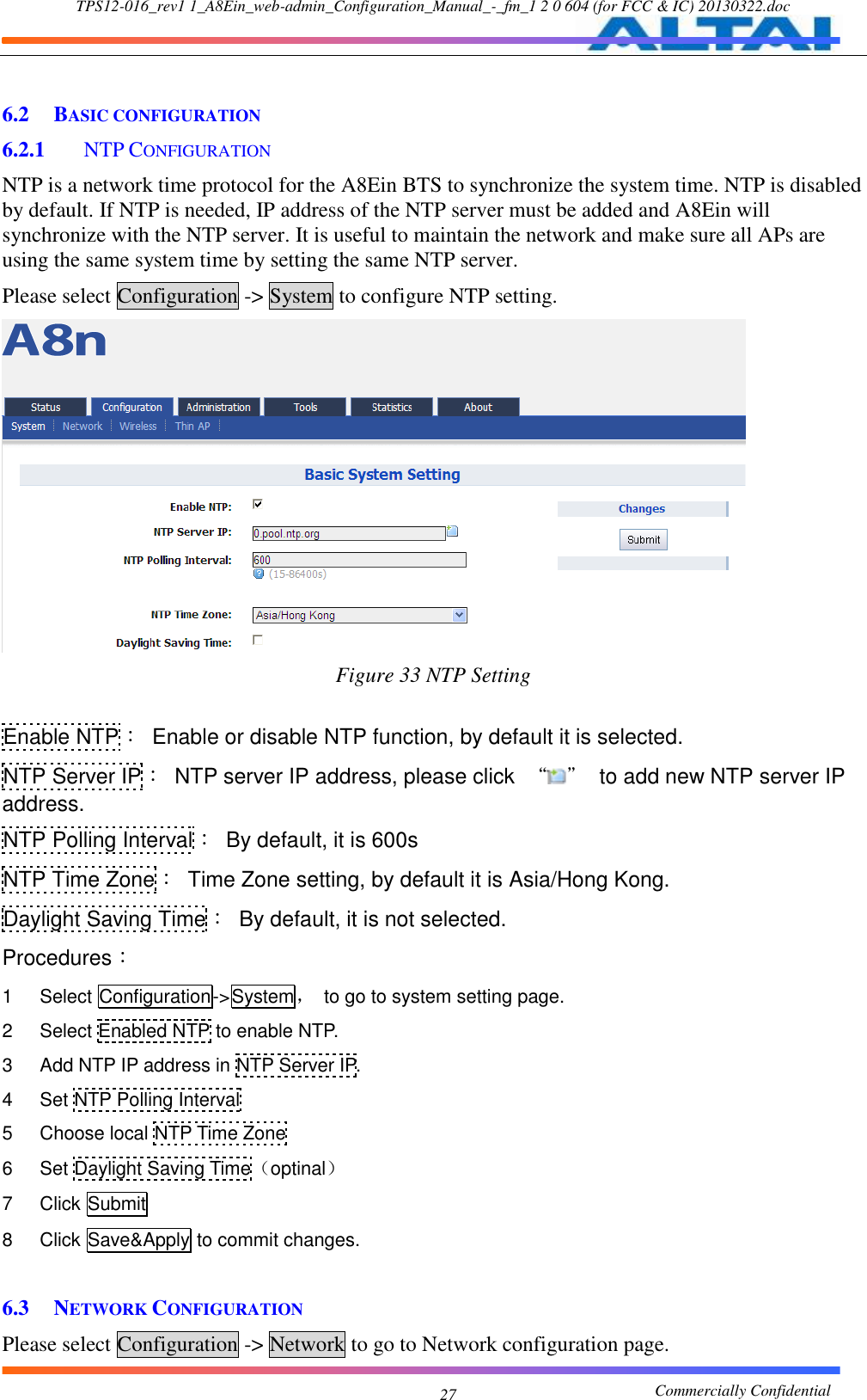 TPS12-016_rev1 1_A8Ein_web-admin_Configuration_Manual_-_fm_1 2 0 604 (for FCC &amp; IC) 20130322.doc                                                       Commercially Confidential 27  6.2 BASIC CONFIGURATION 6.2.1   NTP CONFIGURATION NTP is a network time protocol for the A8Ein BTS to synchronize the system time. NTP is disabled by default. If NTP is needed, IP address of the NTP server must be added and A8Ein will synchronize with the NTP server. It is useful to maintain the network and make sure all APs are using the same system time by setting the same NTP server.     Please select Configuration -&gt; System to configure NTP setting.  Figure 33 NTP Setting  Enable NTP：  Enable or disable NTP function, by default it is selected. NTP Server IP：  NTP server IP address, please click  “ ”  to add new NTP server IP address. NTP Polling Interval：  By default, it is 600s NTP Time Zone：  Time Zone setting, by default it is Asia/Hong Kong. Daylight Saving Time：  By default, it is not selected. Procedures： 1    Select Configuration-&gt;System，  to go to system setting page. 2    Select Enabled NTP to enable NTP. 3    Add NTP IP address in NTP Server IP. 4    Set NTP Polling Interval 5    Choose local NTP Time Zone 6    Set Daylight Saving Time（optinal） 7    Click Submit 8    Click Save&amp;Apply to commit changes.  6.3 NETWORK CONFIGURATION Please select Configuration -&gt; Network to go to Network configuration page. 