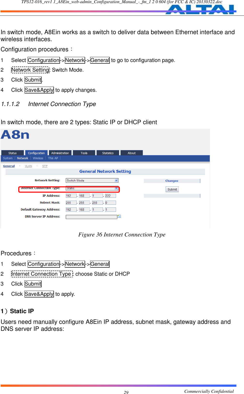 TPS12-016_rev1 1_A8Ein_web-admin_Configuration_Manual_-_fm_1 2 0 604 (for FCC &amp; IC) 20130322.doc                                                       Commercially Confidential 29  In switch mode, A8Ein works as a switch to deliver data between Ethernet interface and wireless interfaces. Configuration procedures： 1  Select Configuration-&gt;Network-&gt;General to go to configuration page. 2  Network Setting: Switch Mode. 3  Click Submit. 4  Click Save&amp;Apply to apply changes. 1.1.1.2  Internet Connection Type In switch mode, there are 2 types: Static IP or DHCP client  Figure 36 Internet Connection Type  Procedures： 1  Select Configuration-&gt;Network-&gt;General 2  Internet Connection Type : choose Static or DHCP 3  Click Submit 4  Click Save&amp;Apply to apply.  1）Static IP Users need manually configure A8Ein IP address, subnet mask, gateway address and DNS server IP address: 