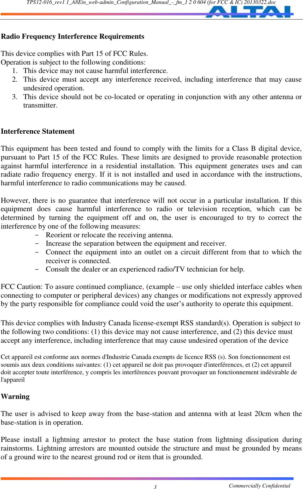 TPS12-016_rev1 1_A8Ein_web-admin_Configuration_Manual_-_fm_1 2 0 604 (for FCC &amp; IC) 20130322.doc                                                       Commercially Confidential 3  Radio Frequency Interference Requirements    This device complies with Part 15 of FCC Rules.   Operation is subject to the following conditions:   1. This device may not cause harmful interference.   2. This  device must accept any interference received, including interference that may cause undesired operation.   3. This device should not be co-located or operating in conjunction with any other antenna or transmitter.     Interference Statement    This equipment has been tested and found to comply with the limits for a Class B digital device, pursuant to Part 15 of the FCC Rules. These limits are designed to provide reasonable protection against  harmful  interference  in  a  residential  installation.  This  equipment  generates  uses  and  can radiate radio frequency energy. If it is not installed and used in accordance with the instructions, harmful interference to radio communications may be caused.    However, there is no guarantee that interference will not occur in a particular installation. If this equipment  does  cause  harmful  interference  to  radio  or  television  reception,  which  can  be determined  by  turning  the  equipment  off  and  on,  the  user  is  encouraged  to  try  to  correct  the interference by one of the following measures:   - Reorient or relocate the receiving antenna.   - Increase the separation between the equipment and receiver.   - Connect the equipment into an outlet on a circuit different from that to which the receiver is connected.   - Consult the dealer or an experienced radio/TV technician for help.    FCC Caution: To assure continued compliance, (example – use only shielded interface cables when connecting to computer or peripheral devices) any changes or modifications not expressly approved by the party responsible for compliance could void the user’s authority to operate this equipment.    This device complies with Industry Canada license-exempt RSS standard(s). Operation is subject to the following two conditions: (1) this device may not cause interference, and (2) this device must accept any interference, including interference that may cause undesired operation of the device  Cet appareil est conforme aux normes d&apos;Industrie Canada exempts de licence RSS (s). Son fonctionnement est soumis aux deux conditions suivantes: (1) cet appareil ne doit pas provoquer d&apos;interférences, et (2) cet appareil doit accepter toute interférence, y compris les interférences pouvant provoquer un fonctionnement indésirable de l&apos;appareil  Warning    The user is advised to keep away from the base-station and antenna with at least 20cm when the base-station is in operation.    Please  install  a  lightning  arrestor  to  protect  the  base  station  from  lightning  dissipation  during rainstorms. Lightning arrestors are mounted outside the structure and must be grounded by means of a ground wire to the nearest ground rod or item that is grounded.   