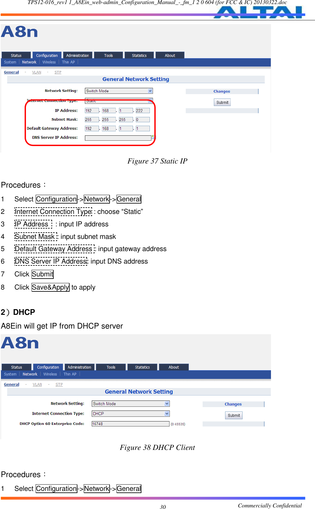 TPS12-016_rev1 1_A8Ein_web-admin_Configuration_Manual_-_fm_1 2 0 604 (for FCC &amp; IC) 20130322.doc                                                       Commercially Confidential 30  Figure 37 Static IP  Procedures： 1  Select Configuration-&gt;Network-&gt;General 2  Internet Connection Type : choose “Static” 3  IP Address    : input IP address 4  Subnet Mask : input subnet mask 5  Default Gateway Address : input gateway address 6  DNS Server IP Address: input DNS address 7  Click Submit 8  Click Save&amp;Apply to apply  2）DHCP A8Ein will get IP from DHCP server  Figure 38 DHCP Client  Procedures： 1  Select Configuration-&gt;Network-&gt;General 