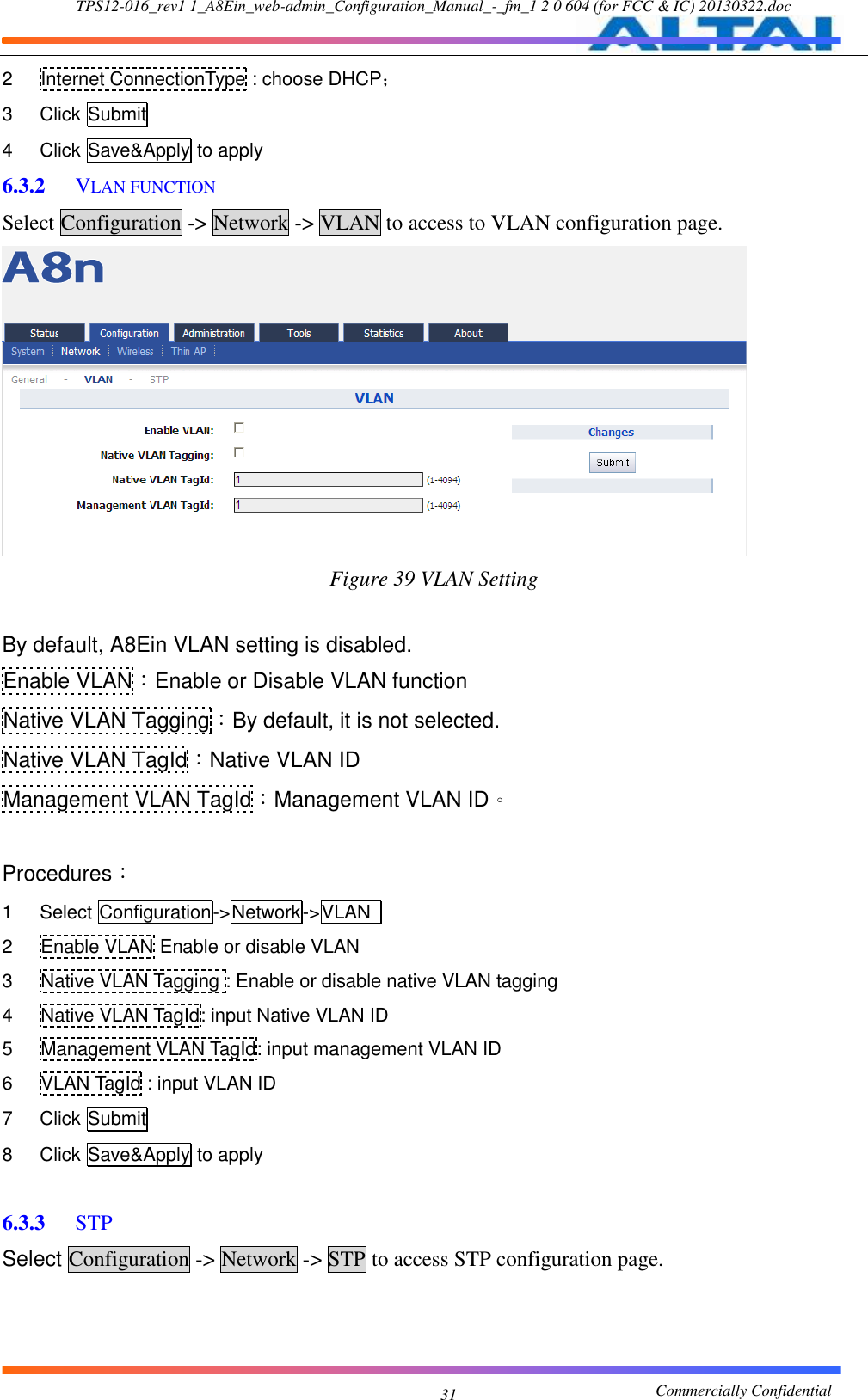 TPS12-016_rev1 1_A8Ein_web-admin_Configuration_Manual_-_fm_1 2 0 604 (for FCC &amp; IC) 20130322.doc                                                       Commercially Confidential 31 2  Internet ConnectionType : choose DHCP； 3  Click Submit 4  Click Save&amp;Apply to apply 6.3.2  VLAN FUNCTION Select Configuration -&gt; Network -&gt; VLAN to access to VLAN configuration page.  Figure 39 VLAN Setting  By default, A8Ein VLAN setting is disabled. Enable VLAN：Enable or Disable VLAN function Native VLAN Tagging：By default, it is not selected. Native VLAN TagId：Native VLAN ID Management VLAN TagId：Management VLAN ID。  Procedures： 1  Select Configuration-&gt;Network-&gt;VLAN   2  Enable VLAN Enable or disable VLAN 3  Native VLAN Tagging : Enable or disable native VLAN tagging 4  Native VLAN TagId: input Native VLAN ID 5  Management VLAN TagId: input management VLAN ID 6  VLAN TagId : input VLAN ID 7  Click Submit 8  Click Save&amp;Apply to apply  6.3.3  STP Select Configuration -&gt; Network -&gt; STP to access STP configuration page. 