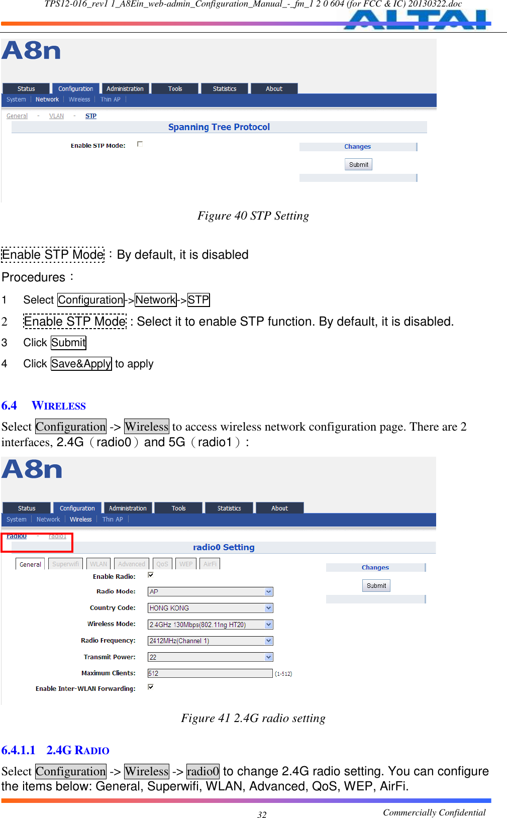 TPS12-016_rev1 1_A8Ein_web-admin_Configuration_Manual_-_fm_1 2 0 604 (for FCC &amp; IC) 20130322.doc                                                       Commercially Confidential 32  Figure 40 STP Setting  Enable STP Mode：By default, it is disabled Procedures： 1  Select Configuration-&gt;Network-&gt;STP 2  Enable STP Mode : Select it to enable STP function. By default, it is disabled. 3  Click Submit 4  Click Save&amp;Apply to apply  6.4 WIRELESS Select Configuration -&gt; Wireless to access wireless network configuration page. There are 2 interfaces, 2.4G（radio0）and 5G（radio1）:  Figure 41 2.4G radio setting  6.4.1.1 2.4G RADIO Select Configuration -&gt; Wireless -&gt; radio0 to change 2.4G radio setting. You can configure the items below: General, Superwifi, WLAN, Advanced, QoS, WEP, AirFi. 