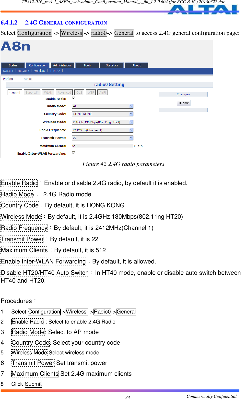 TPS12-016_rev1 1_A8Ein_web-admin_Configuration_Manual_-_fm_1 2 0 604 (for FCC &amp; IC) 20130322.doc                                                       Commercially Confidential 33 6.4.1.2  2.4G GENERAL CONFIGURATION Select Configuration -&gt; Wireless -&gt; radio0-&gt; General to access 2.4G general configuration page:  Figure 42 2.4G radio parameters  Enable Radio：Enable or disable 2.4G radio, by default it is enabled. Radio Mode：  2.4G Radio mode Country Code：By default, it is HONG KONG Wireless Mode：By default, it is 2.4GHz 130Mbps(802.11ng HT20) Radio Frequency：By default, it is 2412MHz(Channel 1) Transmit Power：By default, it is 22 Maximum Clients：By default, it is 512 Enable Inter-WLAN Forwarding：By default, it is allowed. Disable HT20/HT40 Auto Switch：In HT40 mode, enable or disable auto switch between HT40 and HT20.    Procedures： 1  Select Configuration-&gt;Wireless -&gt;Radio0-&gt;General 2  Enable Radio : Select to enable 2.4G Radio 3  Radio Mode: Select to AP mode 4  Country Code: Select your country code 5  Wireless Mode Select wireless mode 6  Transmit Power Set transmit power 7  Maximum Clients Set 2.4G maximum clients 8  Click Submit 