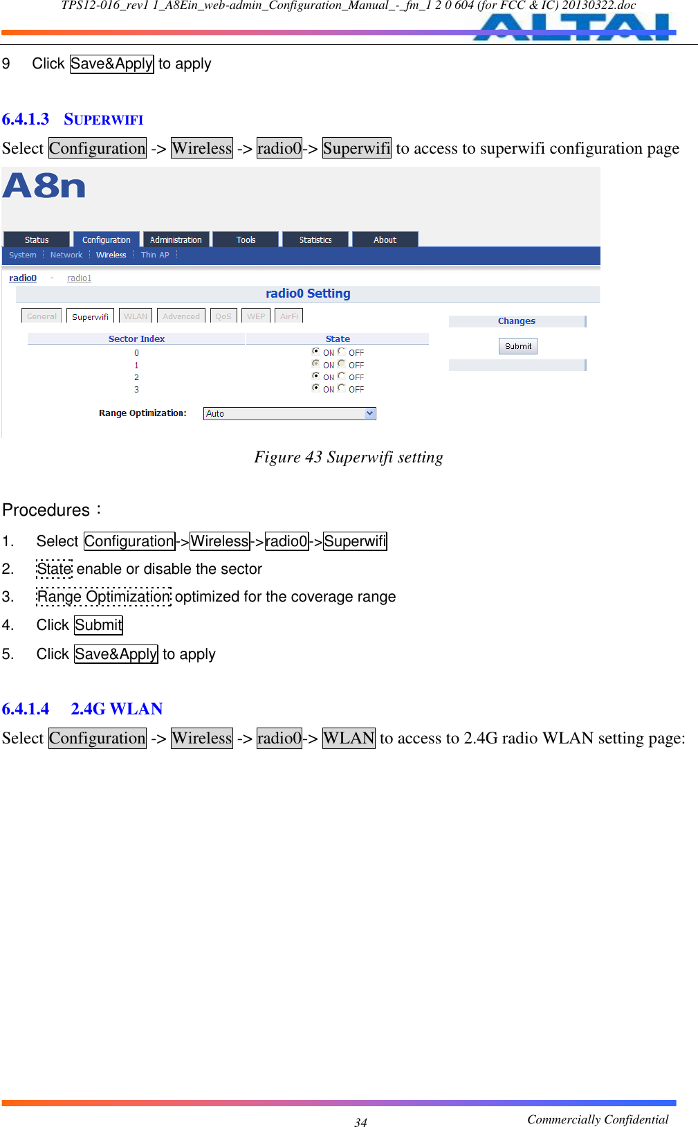 TPS12-016_rev1 1_A8Ein_web-admin_Configuration_Manual_-_fm_1 2 0 604 (for FCC &amp; IC) 20130322.doc                                                       Commercially Confidential 34 9  Click Save&amp;Apply to apply  6.4.1.3 SUPERWIFI Select Configuration -&gt; Wireless -&gt; radio0-&gt; Superwifi to access to superwifi configuration page  Figure 43 Superwifi setting  Procedures： 1.  Select Configuration-&gt;Wireless-&gt;radio0-&gt;Superwifi 2.  State enable or disable the sector 3.  Range Optimization optimized for the coverage range 4.  Click Submit 5.  Click Save&amp;Apply to apply  6.4.1.4  2.4G WLAN Select Configuration -&gt; Wireless -&gt; radio0-&gt; WLAN to access to 2.4G radio WLAN setting page: 