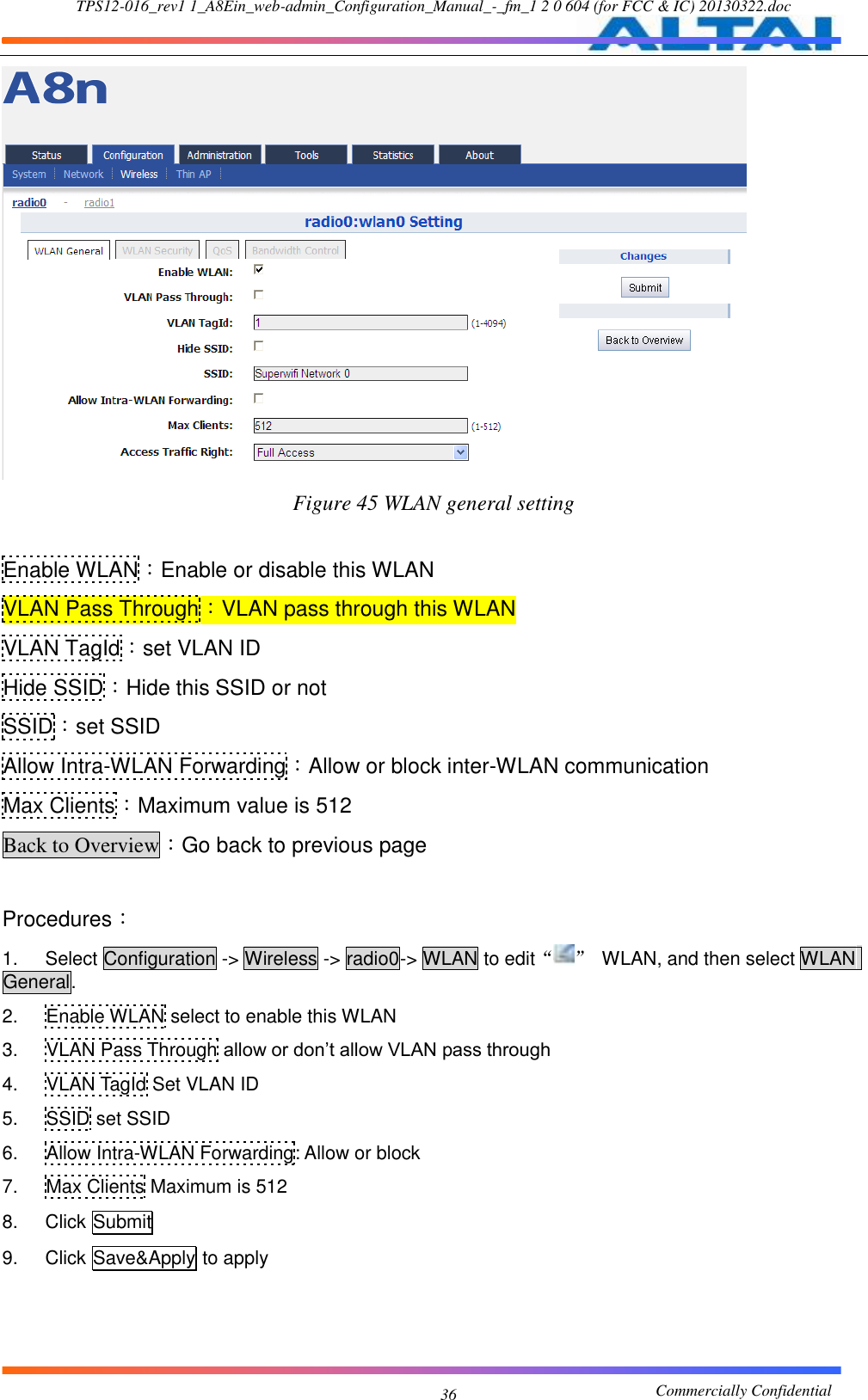 TPS12-016_rev1 1_A8Ein_web-admin_Configuration_Manual_-_fm_1 2 0 604 (for FCC &amp; IC) 20130322.doc                                                       Commercially Confidential 36  Figure 45 WLAN general setting  Enable WLAN：Enable or disable this WLAN VLAN Pass Through：VLAN pass through this WLAN VLAN TagId：set VLAN ID Hide SSID：Hide this SSID or not SSID：set SSID Allow Intra-WLAN Forwarding：Allow or block inter-WLAN communication Max Clients：Maximum value is 512 Back to Overview：Go back to previous page  Procedures： 1.  Select Configuration -&gt; Wireless -&gt; radio0-&gt; WLAN to edit“ ”  WLAN, and then select WLAN General. 2.  Enable WLAN select to enable this WLAN 3.  VLAN Pass Through allow or don’t allow VLAN pass through 4.  VLAN TagId Set VLAN ID 5.  SSID set SSID 6.  Allow Intra-WLAN Forwarding: Allow or block 7.  Max Clients Maximum is 512 8.  Click Submit 9.  Click Save&amp;Apply to apply  