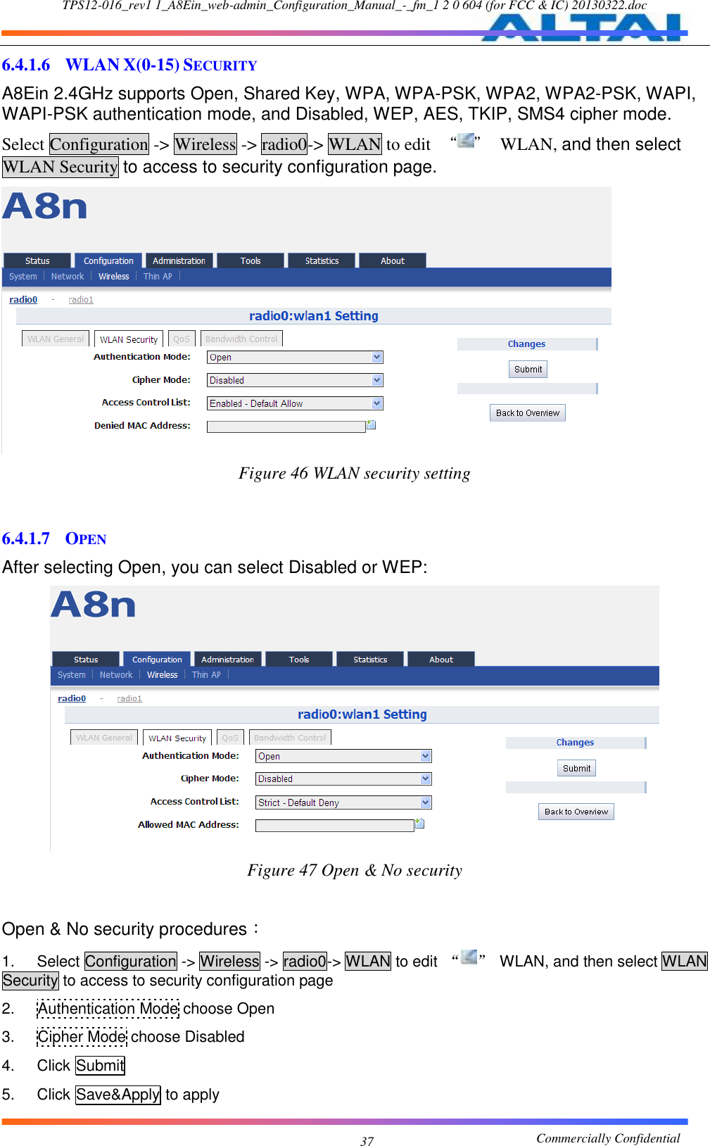 TPS12-016_rev1 1_A8Ein_web-admin_Configuration_Manual_-_fm_1 2 0 604 (for FCC &amp; IC) 20130322.doc                                                       Commercially Confidential 37 6.4.1.6 WLAN X(0-15) SECURITY A8Ein 2.4GHz supports Open, Shared Key, WPA, WPA-PSK, WPA2, WPA2-PSK, WAPI, WAPI-PSK authentication mode, and Disabled, WEP, AES, TKIP, SMS4 cipher mode. Select Configuration -&gt; Wireless -&gt; radio0-&gt; WLAN to edit  “ ”  WLAN, and then select WLAN Security to access to security configuration page.  Figure 46 WLAN security setting   6.4.1.7 OPEN After selecting Open, you can select Disabled or WEP:  Figure 47 Open &amp; No security  Open &amp; No security procedures： 1.  Select Configuration -&gt; Wireless -&gt; radio0-&gt; WLAN to edit  “ ”  WLAN, and then select WLAN Security to access to security configuration page 2.  Authentication Mode choose Open 3.  Cipher Mode choose Disabled 4.  Click Submit 5.  Click Save&amp;Apply to apply 