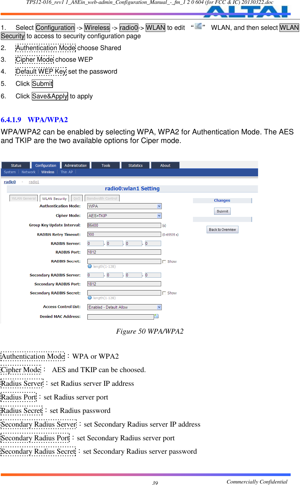 TPS12-016_rev1 1_A8Ein_web-admin_Configuration_Manual_-_fm_1 2 0 604 (for FCC &amp; IC) 20130322.doc                                                       Commercially Confidential 39 1.  Select Configuration -&gt; Wireless -&gt; radio0-&gt; WLAN to edit  “ ”  WLAN, and then select WLAN Security to access to security configuration page 2.  Authentication Mode choose Shared 3.  Cipher Mode choose WEP 4.  Default WEP Key set the password 5.  Click Submit 6.  Click Save&amp;Apply to apply  6.4.1.9 WPA/WPA2 WPA/WPA2 can be enabled by selecting WPA, WPA2 for Authentication Mode. The AES and TKIP are the two available options for Ciper mode.   Figure 50 WPA/WPA2  Authentication Mode：WPA or WPA2 Cipher Mode：  AES and TKIP can be choosed. Radius Server：set Radius server IP address Radius Port：set Radius server port Radius Secret：set Radius password Secondary Radius Server：set Secondary Radius server IP address Secondary Radius Port：set Secondary Radius server port Secondary Radius Secret：set Secondary Radius server password  