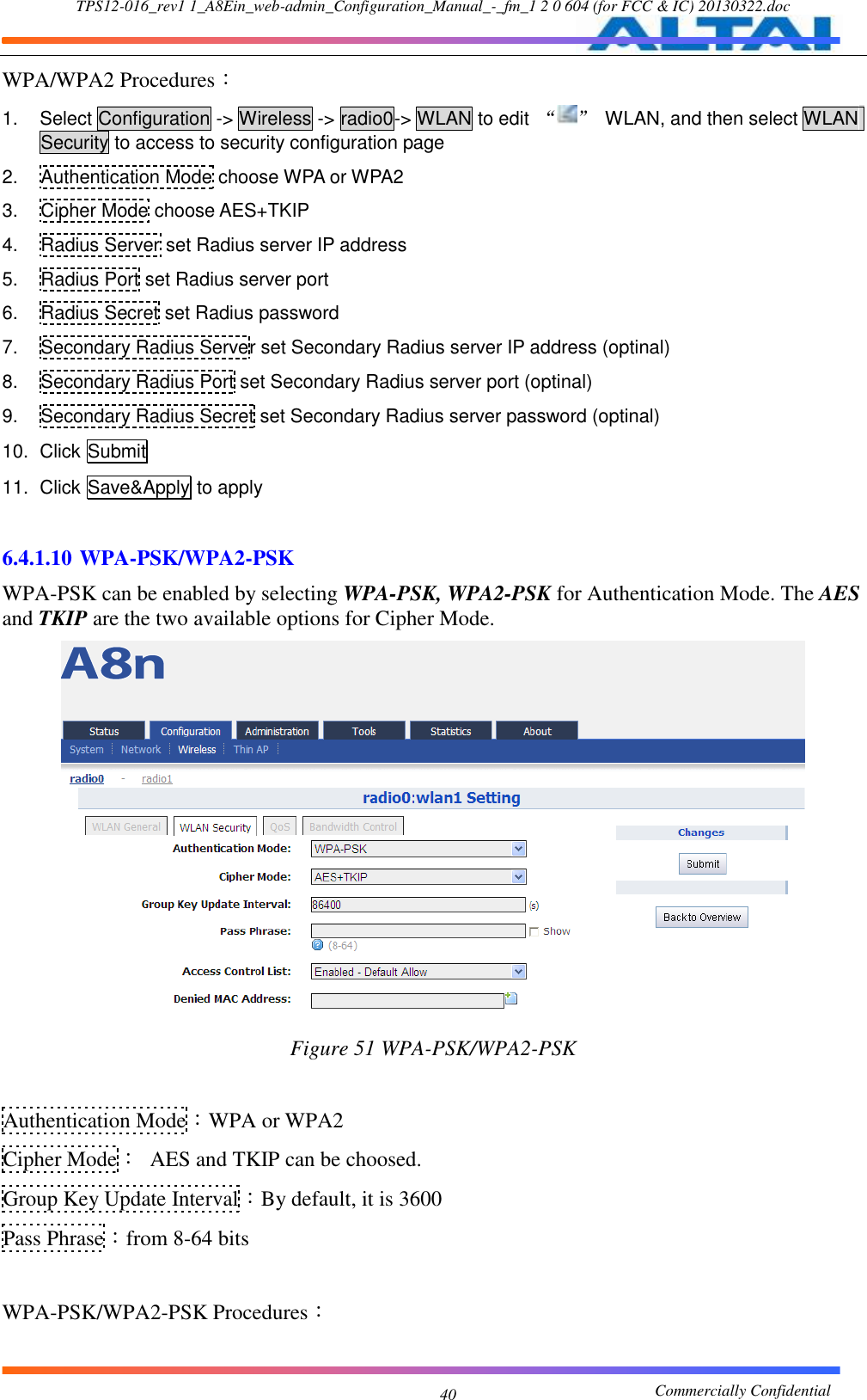 TPS12-016_rev1 1_A8Ein_web-admin_Configuration_Manual_-_fm_1 2 0 604 (for FCC &amp; IC) 20130322.doc                                                       Commercially Confidential 40 WPA/WPA2 Procedures： 1.  Select Configuration -&gt; Wireless -&gt; radio0-&gt; WLAN to edit  “ ”  WLAN, and then select WLAN Security to access to security configuration page 2. Authentication Mode choose WPA or WPA2 3.  Cipher Mode choose AES+TKIP 4.  Radius Server set Radius server IP address 5.  Radius Port set Radius server port 6.  Radius Secret set Radius password 7.  Secondary Radius Server set Secondary Radius server IP address (optinal) 8.  Secondary Radius Port set Secondary Radius server port (optinal) 9.  Secondary Radius Secret set Secondary Radius server password (optinal) 10.  Click Submit 11.  Click Save&amp;Apply to apply  6.4.1.10 WPA-PSK/WPA2-PSK WPA-PSK can be enabled by selecting WPA-PSK, WPA2-PSK for Authentication Mode. The AES and TKIP are the two available options for Cipher Mode.  Figure 51 WPA-PSK/WPA2-PSK  Authentication Mode：WPA or WPA2 Cipher Mode：  AES and TKIP can be choosed. Group Key Update Interval：By default, it is 3600 Pass Phrase：from 8-64 bits  WPA-PSK/WPA2-PSK Procedures： 