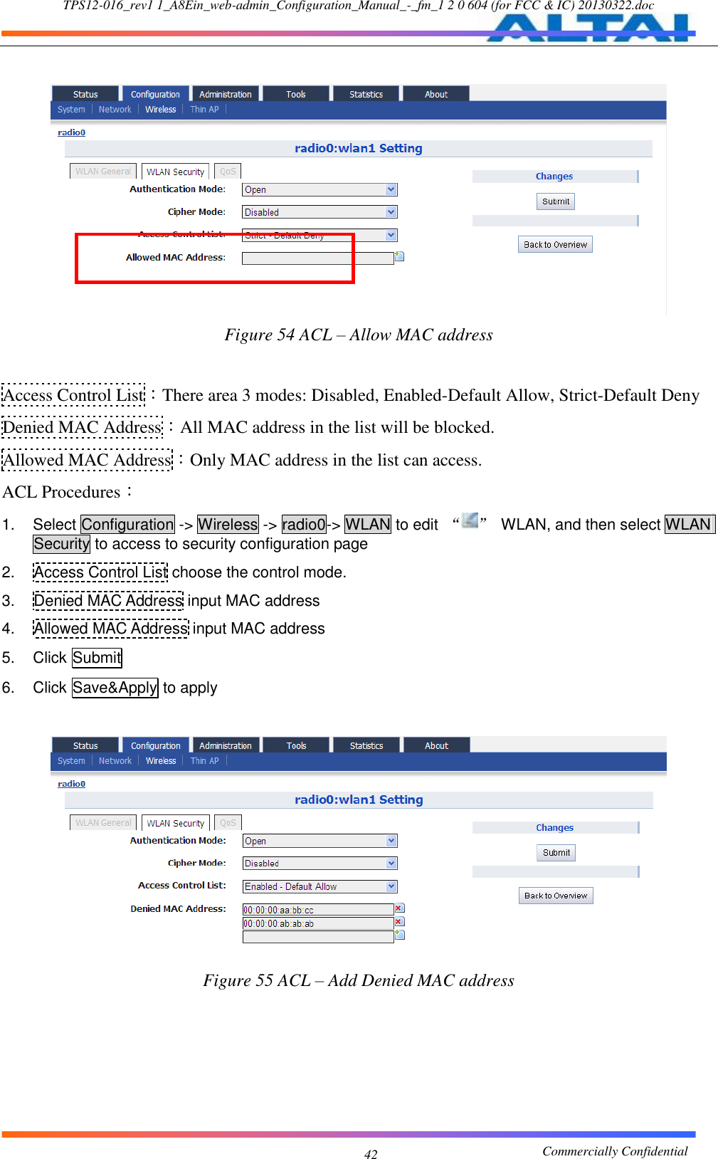 TPS12-016_rev1 1_A8Ein_web-admin_Configuration_Manual_-_fm_1 2 0 604 (for FCC &amp; IC) 20130322.doc                                                       Commercially Confidential 42   Figure 54 ACL – Allow MAC address  Access Control List：There area 3 modes: Disabled, Enabled-Default Allow, Strict-Default Deny Denied MAC Address：All MAC address in the list will be blocked. Allowed MAC Address：Only MAC address in the list can access. ACL Procedures： 1.  Select Configuration -&gt; Wireless -&gt; radio0-&gt; WLAN to edit  “ ”  WLAN, and then select WLAN Security to access to security configuration page 2.  Access Control List choose the control mode. 3.  Denied MAC Address input MAC address 4.  Allowed MAC Address input MAC address 5.  Click Submit 6.  Click Save&amp;Apply to apply   Figure 55 ACL – Add Denied MAC address    