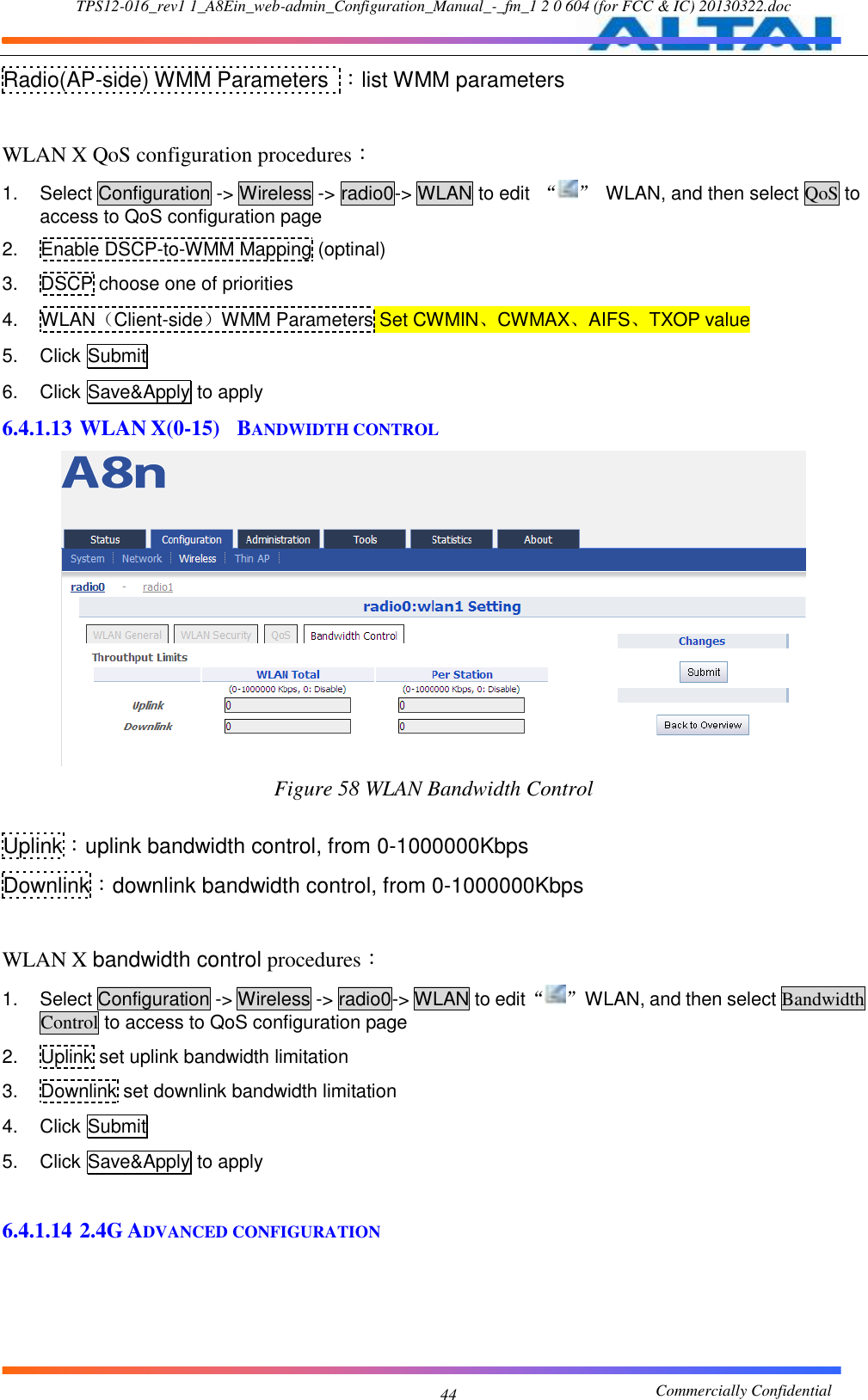 TPS12-016_rev1 1_A8Ein_web-admin_Configuration_Manual_-_fm_1 2 0 604 (for FCC &amp; IC) 20130322.doc                                                       Commercially Confidential 44 Radio(AP-side) WMM Parameters  ：list WMM parameters  WLAN X QoS configuration procedures： 1.  Select Configuration -&gt; Wireless -&gt; radio0-&gt; WLAN to edit  “ ”  WLAN, and then select QoS to access to QoS configuration page 2.  Enable DSCP-to-WMM Mapping (optinal) 3.  DSCP choose one of priorities 4.  WLAN（Client-side）WMM Parameters Set CWMIN、CWMAX、AIFS、TXOP value 5.  Click Submit 6.  Click Save&amp;Apply to apply 6.4.1.13 WLAN X(0-15)  BANDWIDTH CONTROL  Figure 58 WLAN Bandwidth Control  Uplink：uplink bandwidth control, from 0-1000000Kbps Downlink：downlink bandwidth control, from 0-1000000Kbps  WLAN X bandwidth control procedures： 1.  Select Configuration -&gt; Wireless -&gt; radio0-&gt; WLAN to edit “ ”  WLAN, and then select Bandwidth Control to access to QoS configuration page 2.  Uplink set uplink bandwidth limitation 3.  Downlink set downlink bandwidth limitation 4.  Click Submit 5.  Click Save&amp;Apply to apply  6.4.1.14 2.4G ADVANCED CONFIGURATION  