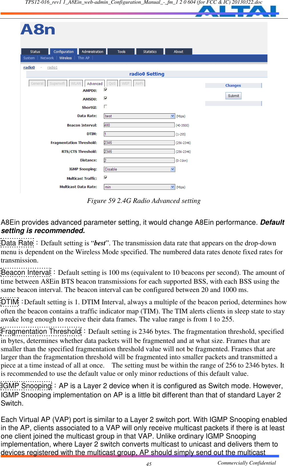 TPS12-016_rev1 1_A8Ein_web-admin_Configuration_Manual_-_fm_1 2 0 604 (for FCC &amp; IC) 20130322.doc                                                       Commercially Confidential 45  Figure 59 2.4G Radio Advanced setting  A8Ein provides advanced parameter setting, it would change A8Ein performance. Default setting is recommended.   Data Rate：Default setting is “best”. The transmission data rate that appears on the drop-down menu is dependent on the Wireless Mode specified. The numbered data rates denote fixed rates for transmission.     Beacon Interval：Default setting is 100 ms (equivalent to 10 beacons per second). The amount of time between A8Ein BTS beacon transmissions for each supported BSS, with each BSS using the same beacon interval. The beacon interval can be configured between 20 and 1000 ms. DTIM：Default setting is 1. DTIM Interval, always a multiple of the beacon period, determines how often the beacon contains a traffic indicator map (TIM). The TIM alerts clients in sleep state to stay awake long enough to receive their data frames. The value range is from 1 to 255. Fragmentation Threshold：Default setting is 2346 bytes. The fragmentation threshold, specified in bytes, determines whether data packets will be fragmented and at what size. Frames that are smaller than the specified fragmentation threshold value will not be fragmented. Frames that are larger than the fragmentation threshold will be fragmented into smaller packets and transmitted a piece at a time instead of all at once.    The setting must be within the range of 256 to 2346 bytes. It is recommended to use the default value or only minor reductions of this default value. IGMP Snooping：AP is a Layer 2 device when it is configured as Switch mode. However, IGMP Snooping implementation on AP is a little bit different than that of standard Layer 2 Switch.    Each Virtual AP (VAP) port is similar to a Layer 2 switch port. With IGMP Snooping enabled in the AP, clients associated to a VAP will only receive multicast packets if there is at least one client joined the multicast group in that VAP. Unlike ordinary IGMP Snooping implementation, where Layer 2 switch converts multicast to unicast and delivers them to devices registered with the multicast group, AP should simply send out the multicast 