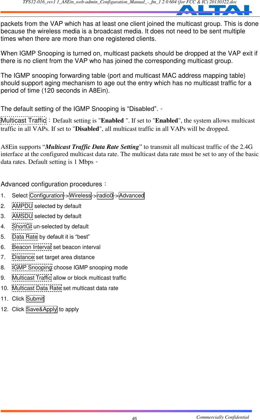 TPS12-016_rev1 1_A8Ein_web-admin_Configuration_Manual_-_fm_1 2 0 604 (for FCC &amp; IC) 20130322.doc                                                       Commercially Confidential 46 packets from the VAP which has at least one client joined the multicast group. This is done because the wireless media is a broadcast media. It does not need to be sent multiple times when there are more than one registered clients.  When IGMP Snooping is turned on, multicast packets should be dropped at the VAP exit if there is no client from the VAP who has joined the corresponding multicast group.  The IGMP snooping forwarding table (port and multicast MAC address mapping table) should support aging mechanism to age out the entry which has no multicast traffic for a period of time (120 seconds in A8Ein).  The default setting of the IGMP Snooping is “Disabled”.。 Multicast Traffic：Default setting is &quot;Enabled &quot;. If set to &quot;Enabled&quot;, the system allows multicast traffic in all VAPs. If set to &quot;Disabled&quot;, all multicast traffic in all VAPs will be dropped.  A8Ein supports “Multicast Traffic Data Rate Setting” to transmit all multicast traffic of the 2.4G interface at the configured multicast data rate. The multicast data rate must be set to any of the basic data rates. Default setting is 1 Mbps。  Advanced configuration procedures： 1.  Select Configuration-&gt;Wireless-&gt;radio0-&gt;Advanced 2.  AMPDU selected by default 3.  AMSDU selected by default 4.  ShortGI un-selected by default 5.  Data Rate by default it is “best” 6.  Beacon Interval set beacon interval 7.  Distance set target area distance 8.  IGMP Snooping choose IGMP snooping mode 9.  Multicast Traffic allow or block multicast traffic 10.  Multicast Data Rate set multicast data rate 11.  Click Submit 12.  Click Save&amp;Apply to apply  