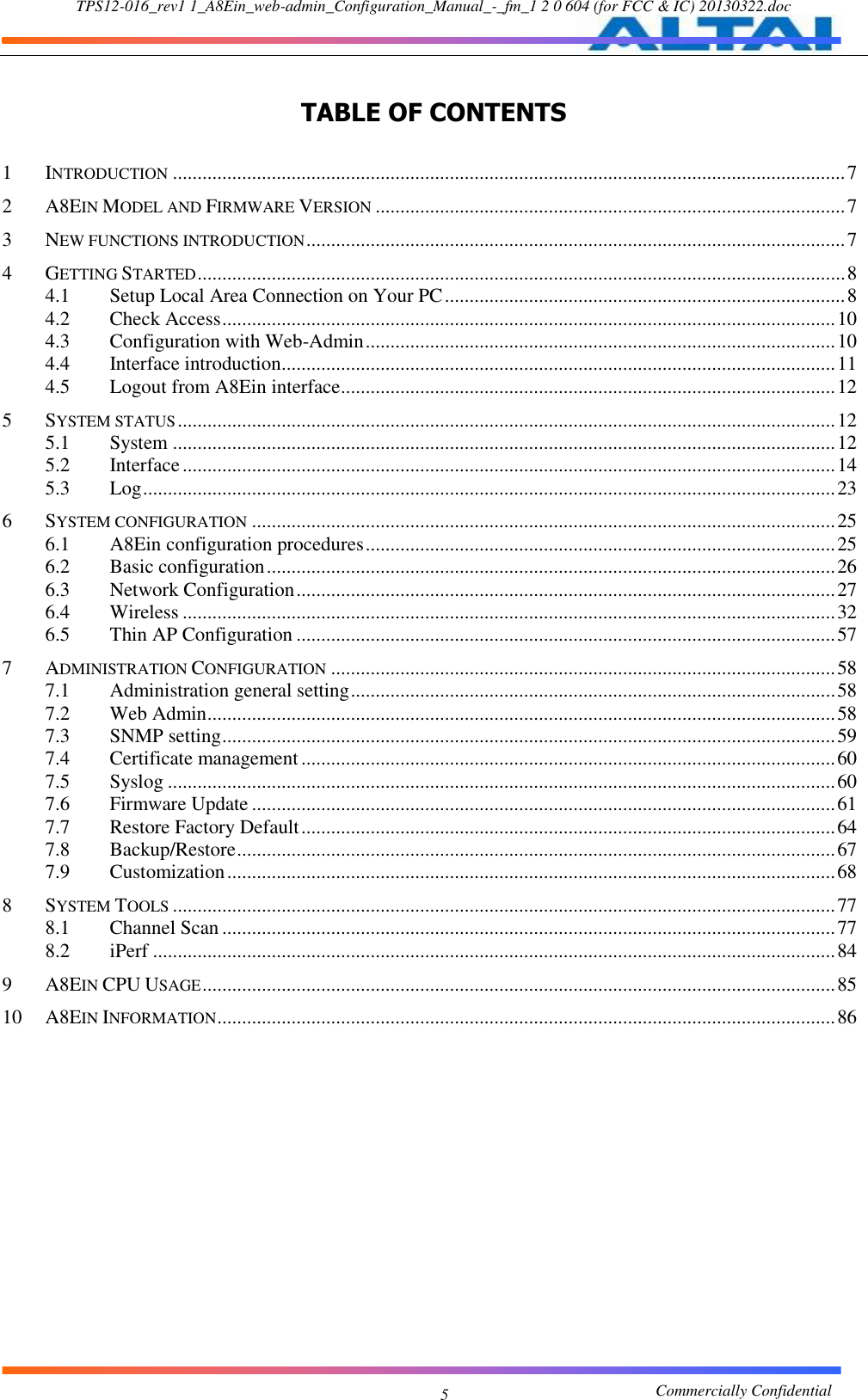 TPS12-016_rev1 1_A8Ein_web-admin_Configuration_Manual_-_fm_1 2 0 604 (for FCC &amp; IC) 20130322.doc                                                       Commercially Confidential 5  TABLE OF CONTENTS  1 INTRODUCTION ........................................................................................................................................ 7 2 A8EIN MODEL AND FIRMWARE VERSION ............................................................................................... 7 3 NEW FUNCTIONS INTRODUCTION ............................................................................................................. 7 4 GETTING STARTED ................................................................................................................................... 8 4.1 Setup Local Area Connection on Your PC ................................................................................. 8 4.2 Check Access ............................................................................................................................ 10 4.3 Configuration with Web-Admin ............................................................................................... 10 4.4 Interface introduction ................................................................................................................ 11 4.5 Logout from A8Ein interface .................................................................................................... 12 5 SYSTEM STATUS ..................................................................................................................................... 12 5.1 System ...................................................................................................................................... 12 5.2 Interface .................................................................................................................................... 14 5.3 Log ............................................................................................................................................ 23 6 SYSTEM CONFIGURATION ...................................................................................................................... 25 6.1 A8Ein configuration procedures ............................................................................................... 25 6.2 Basic configuration ................................................................................................................... 26 6.3 Network Configuration ............................................................................................................. 27 6.4 Wireless .................................................................................................................................... 32 6.5 Thin AP Configuration ............................................................................................................. 57 7 ADMINISTRATION CONFIGURATION ...................................................................................................... 58 7.1 Administration general setting .................................................................................................. 58 7.2 Web Admin ............................................................................................................................... 58 7.3 SNMP setting ............................................................................................................................ 59 7.4 Certificate management ............................................................................................................ 60 7.5 Syslog ....................................................................................................................................... 60 7.6 Firmware Update ...................................................................................................................... 61 7.7 Restore Factory Default ............................................................................................................ 64 7.8 Backup/Restore ......................................................................................................................... 67 7.9 Customization ........................................................................................................................... 68 8 SYSTEM TOOLS ...................................................................................................................................... 77 8.1 Channel Scan ............................................................................................................................ 77 8.2 iPerf .......................................................................................................................................... 84 9 A8EIN CPU USAGE ................................................................................................................................ 85 10 A8EIN INFORMATION ............................................................................................................................. 86              