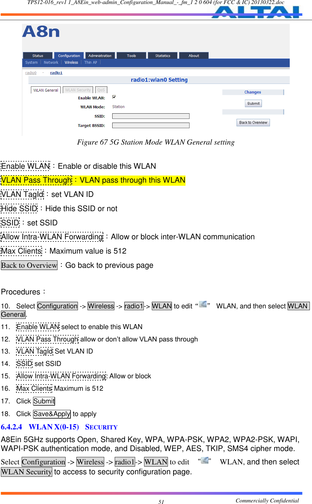 TPS12-016_rev1 1_A8Ein_web-admin_Configuration_Manual_-_fm_1 2 0 604 (for FCC &amp; IC) 20130322.doc                                                       Commercially Confidential 51  Figure 67 5G Station Mode WLAN General setting  Enable WLAN：Enable or disable this WLAN VLAN Pass Through：VLAN pass through this WLAN VLAN TagId：set VLAN ID Hide SSID：Hide this SSID or not SSID：set SSID Allow Intra-WLAN Forwarding：Allow or block inter-WLAN communication Max Clients：Maximum value is 512 Back to Overview：Go back to previous page  Procedures： 10.  Select Configuration -&gt; Wireless -&gt; radio1-&gt; WLAN to edit“ ”  WLAN, and then select WLAN General. 11.  Enable WLAN select to enable this WLAN 12.  VLAN Pass Through allow or don’t allow VLAN pass through 13.  VLAN TagId Set VLAN ID 14.  SSID set SSID 15.  Allow Intra-WLAN Forwarding: Allow or block 16.  Max Clients Maximum is 512 17.  Click Submit 18.  Click Save&amp;Apply to apply 6.4.2.4 WLAN X(0-15)  SECURITY A8Ein 5GHz supports Open, Shared Key, WPA, WPA-PSK, WPA2, WPA2-PSK, WAPI, WAPI-PSK authentication mode, and Disabled, WEP, AES, TKIP, SMS4 cipher mode. Select Configuration -&gt; Wireless -&gt; radio1-&gt; WLAN to edit  “ ”  WLAN, and then select WLAN Security to access to security configuration page.  