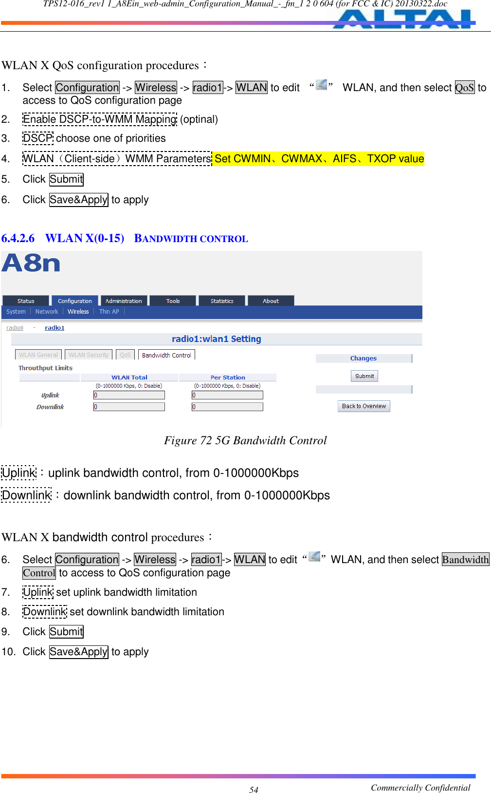 TPS12-016_rev1 1_A8Ein_web-admin_Configuration_Manual_-_fm_1 2 0 604 (for FCC &amp; IC) 20130322.doc                                                       Commercially Confidential 54  WLAN X QoS configuration procedures： 1.  Select Configuration -&gt; Wireless -&gt; radio1-&gt; WLAN to edit  “ ”  WLAN, and then select QoS to access to QoS configuration page 2.  Enable DSCP-to-WMM Mapping (optinal) 3.  DSCP choose one of priorities 4.  WLAN（Client-side）WMM Parameters Set CWMIN、CWMAX、AIFS、TXOP value 5.  Click Submit 6.  Click Save&amp;Apply to apply  6.4.2.6 WLAN X(0-15)  BANDWIDTH CONTROL  Figure 72 5G Bandwidth Control  Uplink：uplink bandwidth control, from 0-1000000Kbps Downlink：downlink bandwidth control, from 0-1000000Kbps  WLAN X bandwidth control procedures： 6.  Select Configuration -&gt; Wireless -&gt; radio1-&gt; WLAN to edit “ ”  WLAN, and then select Bandwidth Control to access to QoS configuration page 7.  Uplink set uplink bandwidth limitation 8.  Downlink set downlink bandwidth limitation 9.  Click Submit 10.  Click Save&amp;Apply to apply  