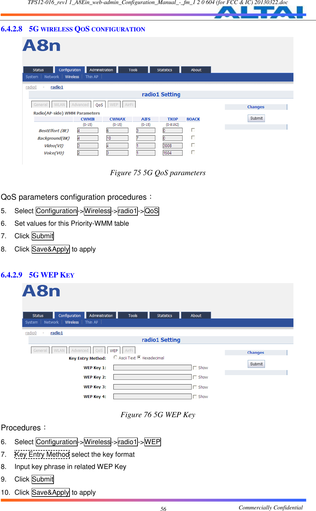 TPS12-016_rev1 1_A8Ein_web-admin_Configuration_Manual_-_fm_1 2 0 604 (for FCC &amp; IC) 20130322.doc                                                       Commercially Confidential 56 6.4.2.8 5G WIRELESS QOS CONFIGURATION  Figure 75 5G QoS parameters  QoS parameters configuration procedures： 5.  Select Configuration-&gt;Wireless-&gt;radio1-&gt;QoS   6.  Set values for this Priority-WMM table 7.  Click Submit 8.  Click Save&amp;Apply to apply  6.4.2.9 5G WEP KEY  Figure 76 5G WEP Key Procedures： 6.  Select Configuration-&gt;Wireless-&gt;radio1-&gt;WEP 7.  Key Entry Method select the key format 8.  Input key phrase in related WEP Key 9.  Click Submit 10.  Click Save&amp;Apply to apply 