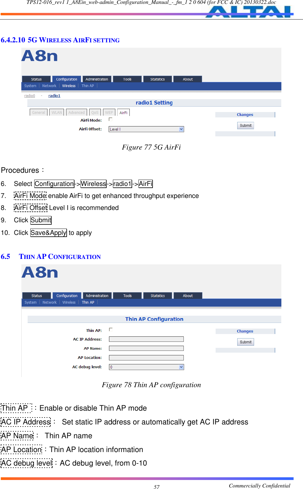 TPS12-016_rev1 1_A8Ein_web-admin_Configuration_Manual_-_fm_1 2 0 604 (for FCC &amp; IC) 20130322.doc                                                       Commercially Confidential 57  6.4.2.10 5G WIRELESS AIRFI SETTING  Figure 77 5G AirFi  Procedures： 6.  Select Configuration-&gt;Wireless-&gt;radio1-&gt;AirFi 7.  AirFi Mode enable AirFi to get enhanced throughput experience 8.  AirFi Offset Level I is recommended 9.  Click Submit 10.  Click Save&amp;Apply to apply  6.5 THIN AP CONFIGURATION  Figure 78 Thin AP configuration  Thin AP ：Enable or disable Thin AP mode AC IP Address：  Set static IP address or automatically get AC IP address AP Name：  Thin AP name AP Location：Thin AP location information AC debug level：AC debug level, from 0-10 