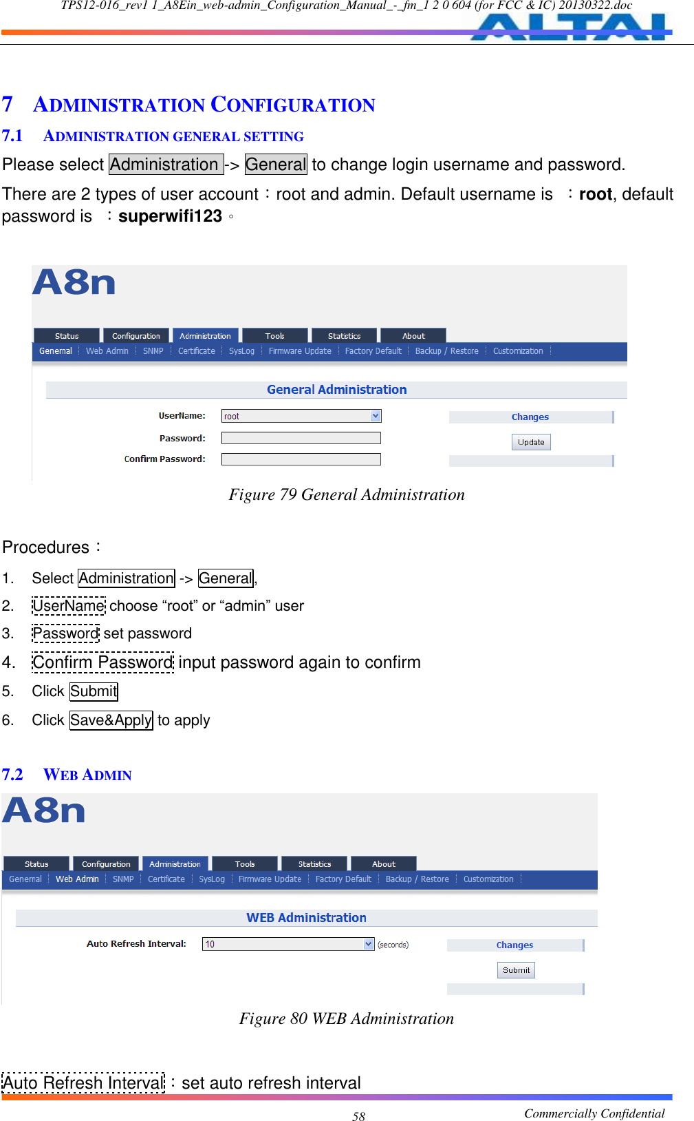 TPS12-016_rev1 1_A8Ein_web-admin_Configuration_Manual_-_fm_1 2 0 604 (for FCC &amp; IC) 20130322.doc                                                       Commercially Confidential 58  7 ADMINISTRATION CONFIGURATION 7.1 ADMINISTRATION GENERAL SETTING Please select Administration -&gt; General to change login username and password. There are 2 types of user account：root and admin. Default username is  ：root, default password is  ：superwifi123。     Figure 79 General Administration  Procedures： 1.  Select Administration -&gt; General, 2.  UserName choose “root” or “admin” user 3.  Password set password 4.  Confirm Password input password again to confirm 5.  Click Submit 6.  Click Save&amp;Apply to apply  7.2 WEB ADMIN  Figure 80 WEB Administration   Auto Refresh Interval：set auto refresh interval 