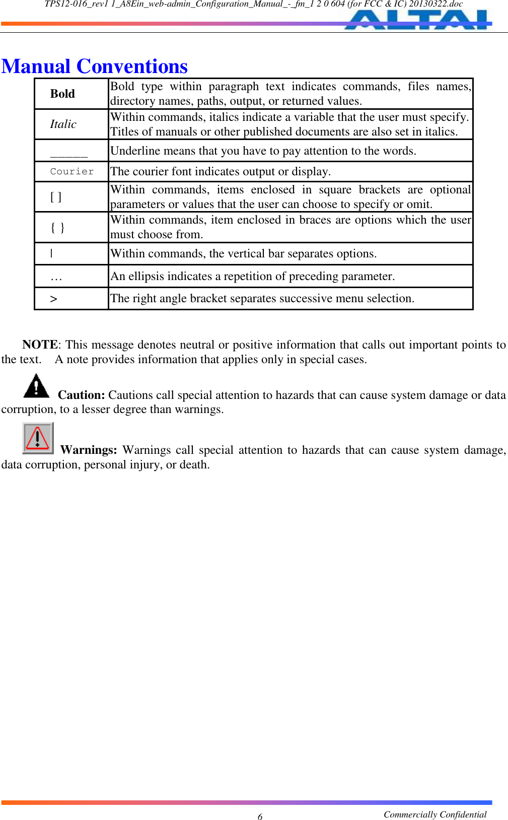 TPS12-016_rev1 1_A8Ein_web-admin_Configuration_Manual_-_fm_1 2 0 604 (for FCC &amp; IC) 20130322.doc                                                       Commercially Confidential 6  Manual Conventions   Bold Bold  type  within  paragraph  text  indicates  commands,  files  names, directory names, paths, output, or returned values.   Italic Within commands, italics indicate a variable that the user must specify. Titles of manuals or other published documents are also set in italics.     _____ Underline means that you have to pay attention to the words.     Courier The courier font indicates output or display.     [ ] Within  commands,  items  enclosed  in  square  brackets  are  optional parameters or values that the user can choose to specify or omit.     { } Within commands, item enclosed in braces are options which the user must choose from. | Within commands, the vertical bar separates options.   … An ellipsis indicates a repetition of preceding parameter.   &gt; The right angle bracket separates successive menu selection.    NOTE: This message denotes neutral or positive information that calls out important points to the text.    A note provides information that applies only in special cases.    Caution: Cautions call special attention to hazards that can cause system damage or data corruption, to a lesser degree than warnings.      Warnings: Warnings call special attention to hazards that can  cause system damage, data corruption, personal injury, or death.    