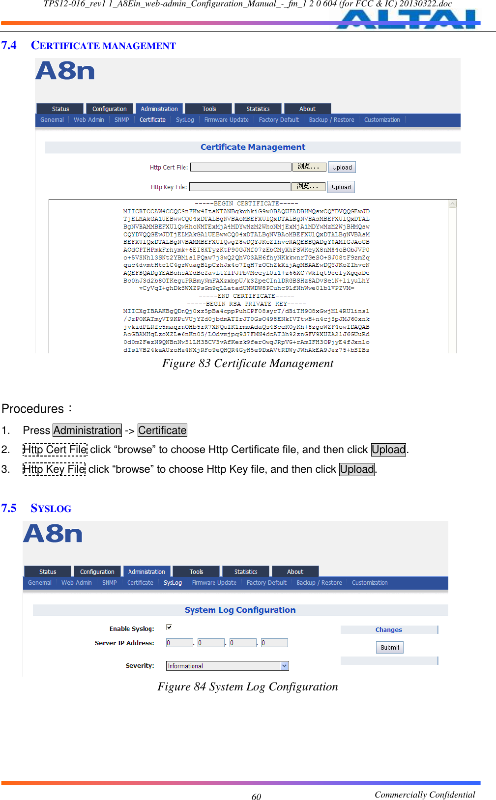 TPS12-016_rev1 1_A8Ein_web-admin_Configuration_Manual_-_fm_1 2 0 604 (for FCC &amp; IC) 20130322.doc                                                       Commercially Confidential 60 7.4 CERTIFICATE MANAGEMENT  Figure 83 Certificate Management   Procedures： 1.  Press Administration -&gt; Certificate 2.  Http Cert File click “browse” to choose Http Certificate file, and then click Upload. 3.  Http Key File click “browse” to choose Http Key file, and then click Upload.  7.5 SYSLOG  Figure 84 System Log Configuration  