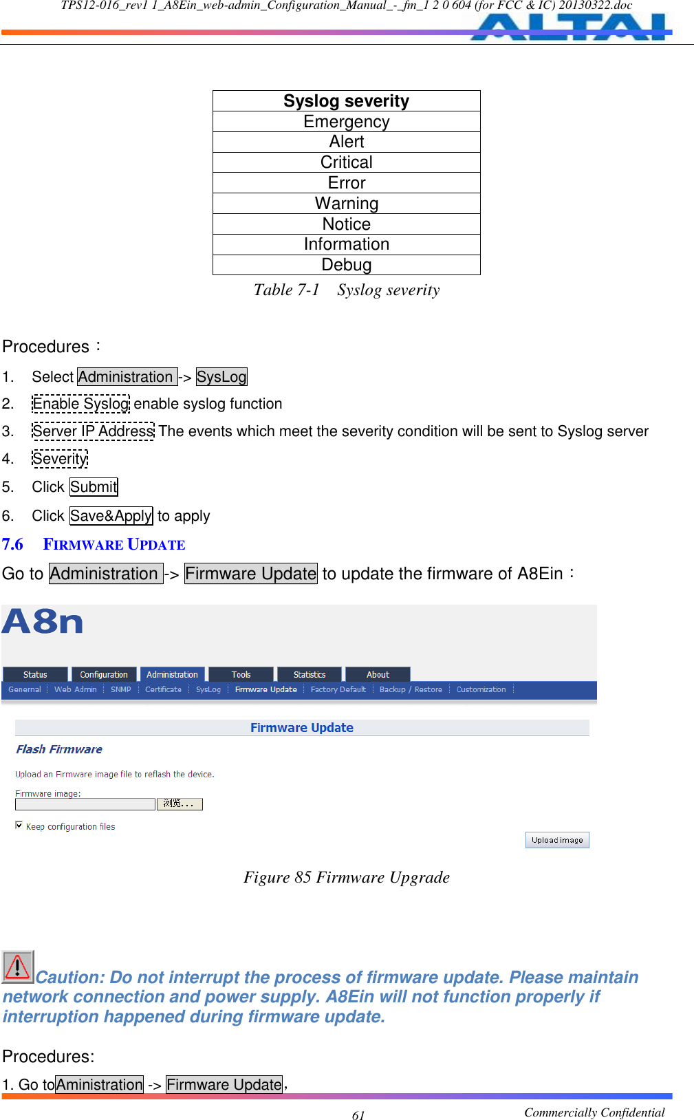 TPS12-016_rev1 1_A8Ein_web-admin_Configuration_Manual_-_fm_1 2 0 604 (for FCC &amp; IC) 20130322.doc                                                       Commercially Confidential 61  Syslog severity Emergency Alert Critical Error Warning Notice Information Debug Table 7-1    Syslog severity  Procedures： 1.  Select Administration -&gt; SysLog 2.  Enable Syslog enable syslog function 3.  Server IP Address The events which meet the severity condition will be sent to Syslog server 4.  Severity   5.  Click Submit 6.  Click Save&amp;Apply to apply 7.6 FIRMWARE UPDATE Go to Administration -&gt; Firmware Update to update the firmware of A8Ein：   Figure 85 Firmware Upgrade    Caution: Do not interrupt the process of firmware update. Please maintain network connection and power supply. A8Ein will not function properly if interruption happened during firmware update.  Procedures: 1. Go toAministration -&gt; Firmware Update， 