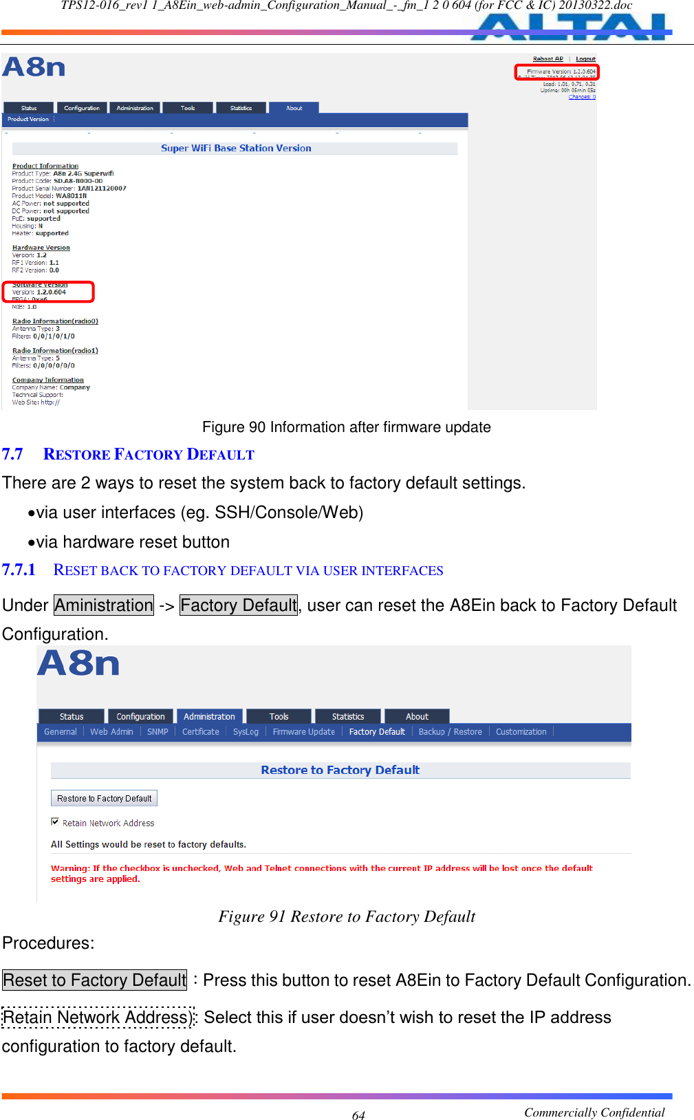 TPS12-016_rev1 1_A8Ein_web-admin_Configuration_Manual_-_fm_1 2 0 604 (for FCC &amp; IC) 20130322.doc                                                       Commercially Confidential 64  Figure 90 Information after firmware update 7.7 RESTORE FACTORY DEFAULT There are 2 ways to reset the system back to factory default settings.  via user interfaces (eg. SSH/Console/Web)  via hardware reset button 7.7.1 RESET BACK TO FACTORY DEFAULT VIA USER INTERFACES Under Aministration -&gt; Factory Default, user can reset the A8Ein back to Factory Default Configuration.  Figure 91 Restore to Factory Default Procedures: Reset to Factory Default：Press this button to reset A8Ein to Factory Default Configuration. Retain Network Address): Select this if user doesn’t wish to reset the IP address configuration to factory default. 