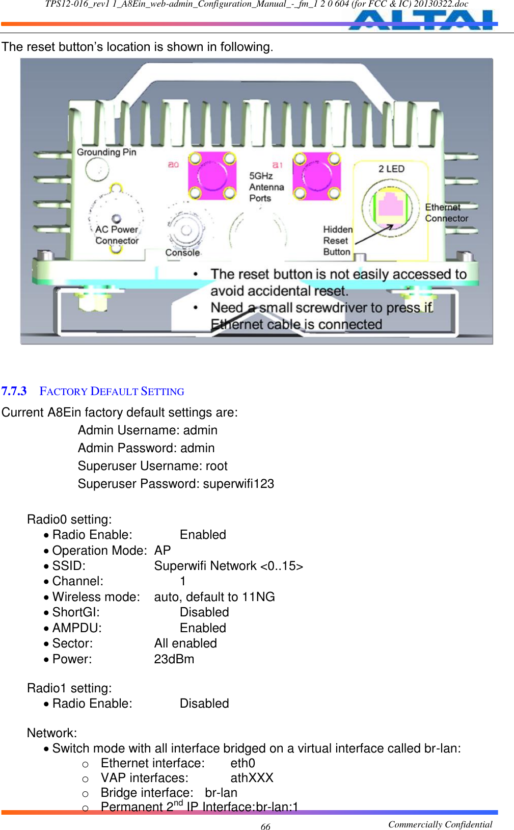 TPS12-016_rev1 1_A8Ein_web-admin_Configuration_Manual_-_fm_1 2 0 604 (for FCC &amp; IC) 20130322.doc                                                       Commercially Confidential 66 The reset button’s location is shown in following.    7.7.3 FACTORY DEFAULT SETTING Current A8Ein factory default settings are:     Admin Username: admin          Admin Password: admin     Superuser Username: root          Superuser Password: superwifi123          Radio0 setting:   Radio Enable:    Enabled    Operation Mode:  AP  SSID:      Superwifi Network &lt;0..15&gt;    Channel:        1  Wireless mode:    auto, default to 11NG    ShortGI:        Disabled    AMPDU:        Enabled  Sector:      All enabled  Power:      23dBm           Radio1 setting:   Radio Enable:    Disabled             Network:   Switch mode with all interface bridged on a virtual interface called br-lan: o  Ethernet interface:    eth0 o  VAP interfaces:      athXXX o  Bridge interface:  br-lan o  Permanent 2nd IP Interface: br-lan:1 