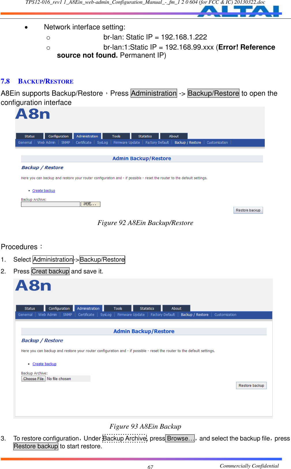 TPS12-016_rev1 1_A8Ein_web-admin_Configuration_Manual_-_fm_1 2 0 604 (for FCC &amp; IC) 20130322.doc                                                       Commercially Confidential 67   Network interface setting:   o br-lan: Static IP = 192.168.1.222 o br-lan:1:Static IP = 192.168.99.xxx (Error! Reference source not found. Permanent IP)  7.8 BACKUP/RESTORE A8Ein supports Backup/Restore，Press Administration -&gt; Backup/Restore to open the configuration interface  Figure 92 A8Ein Backup/Restore  Procedures： 1.  Select Administration-&gt;Backup/Restore 2.  Press Creat backup and save it.      Figure 93 A8Ein Backup 3.  To restore configuration，Under Backup Archive, press Browse…，and select the backup file，press Restore backup to start restore. 