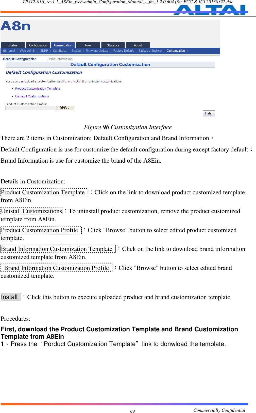 TPS12-016_rev1 1_A8Ein_web-admin_Configuration_Manual_-_fm_1 2 0 604 (for FCC &amp; IC) 20130322.doc                                                       Commercially Confidential 69  Figure 96 Customization Interface There are 2 items in Customization: Default Configuration and Brand Information。 Default Configuration is use for customize the default configuration during except factory default； Brand Information is use for customize the brand of the A8Ein.  Details in Customization: Product Customization Template  ：Click on the link to download product customized template from A8Ein. Unistall Customizations：To uninstall product customization, remove the product customized template from A8Ein. Product Customization Profile  ：Click &quot;Browse&quot; button to select edited product customized template. Brand Information Customization Template  ：Click on the link to download brand information customized template from A8Ein.   Brand Information Customization Profile  ：Click &quot;Browse&quot; button to select edited brand customized template.  Install  ：Click this button to execute uploaded product and brand customization template.  Procedures: First, download the Product Customization Template and Brand Customization Template from A8Ein 1、Press the“Porduct Customization Template”link to donwload the template.  