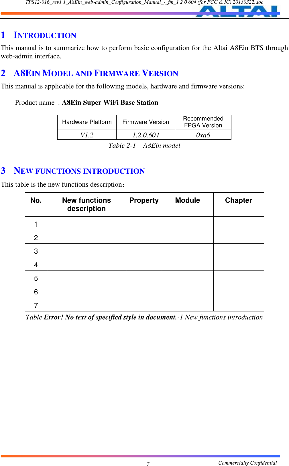 TPS12-016_rev1 1_A8Ein_web-admin_Configuration_Manual_-_fm_1 2 0 604 (for FCC &amp; IC) 20130322.doc                                                       Commercially Confidential 7 1 INTRODUCTION This manual is to summarize how to perform basic configuration for the Altai A8Ein BTS through web-admin interface.     2 A8EIN MODEL AND FIRMWARE VERSION This manual is applicable for the following models, hardware and firmware versions:      Product name  : A8Ein Super WiFi Base Station    Hardware Platform Firmware Version Recommended FPGA Version V1.2 1.2.0.604 0xa6 Table 2-1  A8Ein model  3 NEW FUNCTIONS INTRODUCTION This table is the new functions description： No. New functions description Property Module Chapter 1     2     3     4     5     6     7     Table Error! No text of specified style in document.-1 New functions introduction  