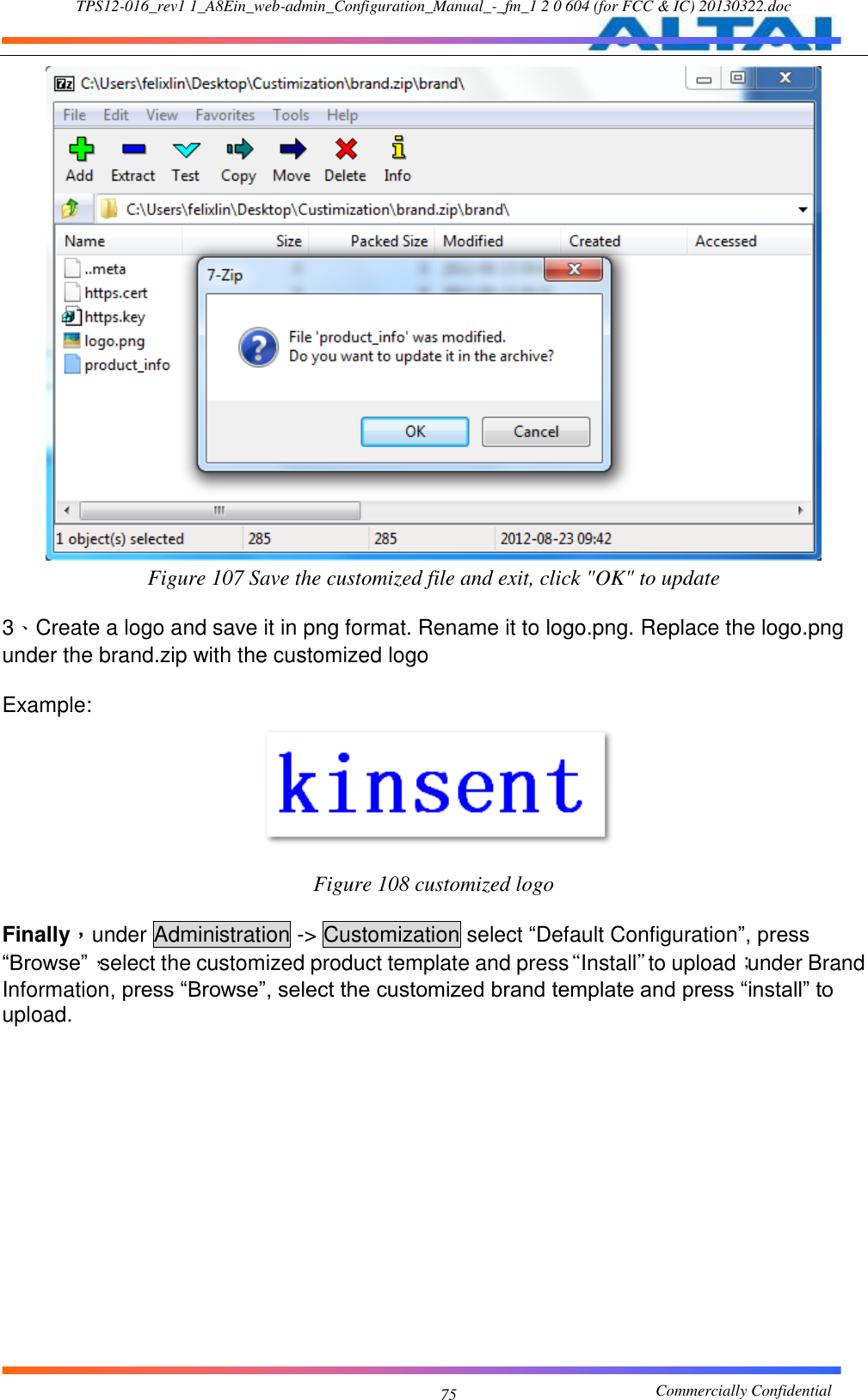 TPS12-016_rev1 1_A8Ein_web-admin_Configuration_Manual_-_fm_1 2 0 604 (for FCC &amp; IC) 20130322.doc                                                       Commercially Confidential 75  Figure 107 Save the customized file and exit, click &quot;OK&quot; to update  3、Create a logo and save it in png format. Rename it to logo.png. Replace the logo.png under the brand.zip with the customized logo  Example:  Figure 108 customized logo  Finally，under Administration -&gt; Customization select “Default Configuration”, press “Browse”，select the customized product template and press“Install”to upload；under Brand Information, press “Browse”, select the customized brand template and press “install” to upload. 