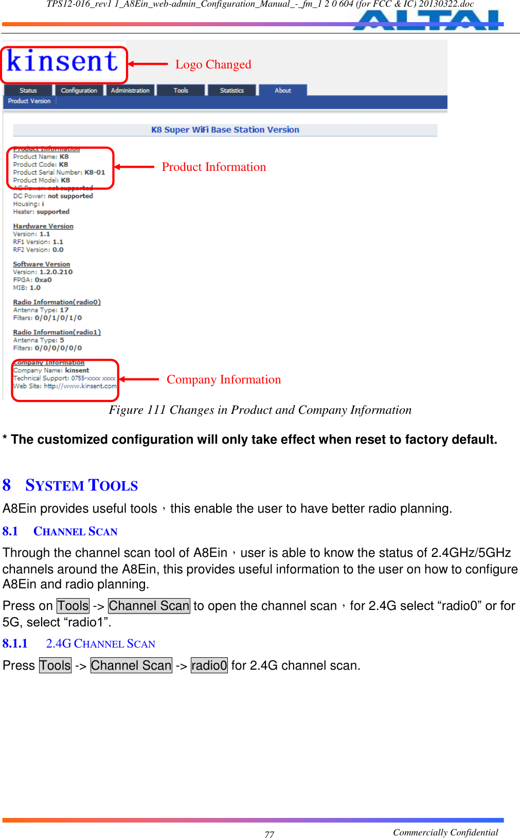 TPS12-016_rev1 1_A8Ein_web-admin_Configuration_Manual_-_fm_1 2 0 604 (for FCC &amp; IC) 20130322.doc                                                       Commercially Confidential 77  Figure 111 Changes in Product and Company Information  * The customized configuration will only take effect when reset to factory default.  8 SYSTEM TOOLS A8Ein provides useful tools，this enable the user to have better radio planning.   8.1 CHANNEL SCAN Through the channel scan tool of A8Ein，user is able to know the status of 2.4GHz/5GHz channels around the A8Ein, this provides useful information to the user on how to configure A8Ein and radio planning. Press on Tools -&gt; Channel Scan to open the channel scan，for 2.4G select “radio0” or for 5G, select “radio1”. 8.1.1  2.4G CHANNEL SCAN Press Tools -&gt; Channel Scan -&gt; radio0 for 2.4G channel scan. Logo Changed Product Information Changed Company Information Changed 