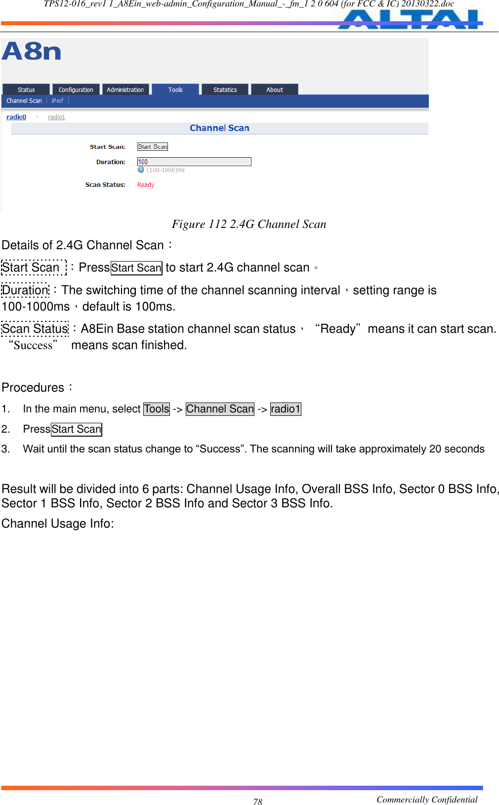 TPS12-016_rev1 1_A8Ein_web-admin_Configuration_Manual_-_fm_1 2 0 604 (for FCC &amp; IC) 20130322.doc                                                       Commercially Confidential 78  Figure 112 2.4G Channel Scan Details of 2.4G Channel Scan： Start Scan  ：PressStart Scan to start 2.4G channel scan。 Duration：The switching time of the channel scanning interval，setting range is 100-1000ms，default is 100ms. Scan Status：A8Ein Base station channel scan status，“Ready”means it can start scan. “Success”  means scan finished.  Procedures： 1.  In the main menu, select Tools -&gt; Channel Scan -&gt; radio1 2.  PressStart Scan 3. Wait until the scan status change to “Success”. The scanning will take approximately 20 seconds  Result will be divided into 6 parts: Channel Usage Info, Overall BSS Info, Sector 0 BSS Info, Sector 1 BSS Info, Sector 2 BSS Info and Sector 3 BSS Info. Channel Usage Info: 