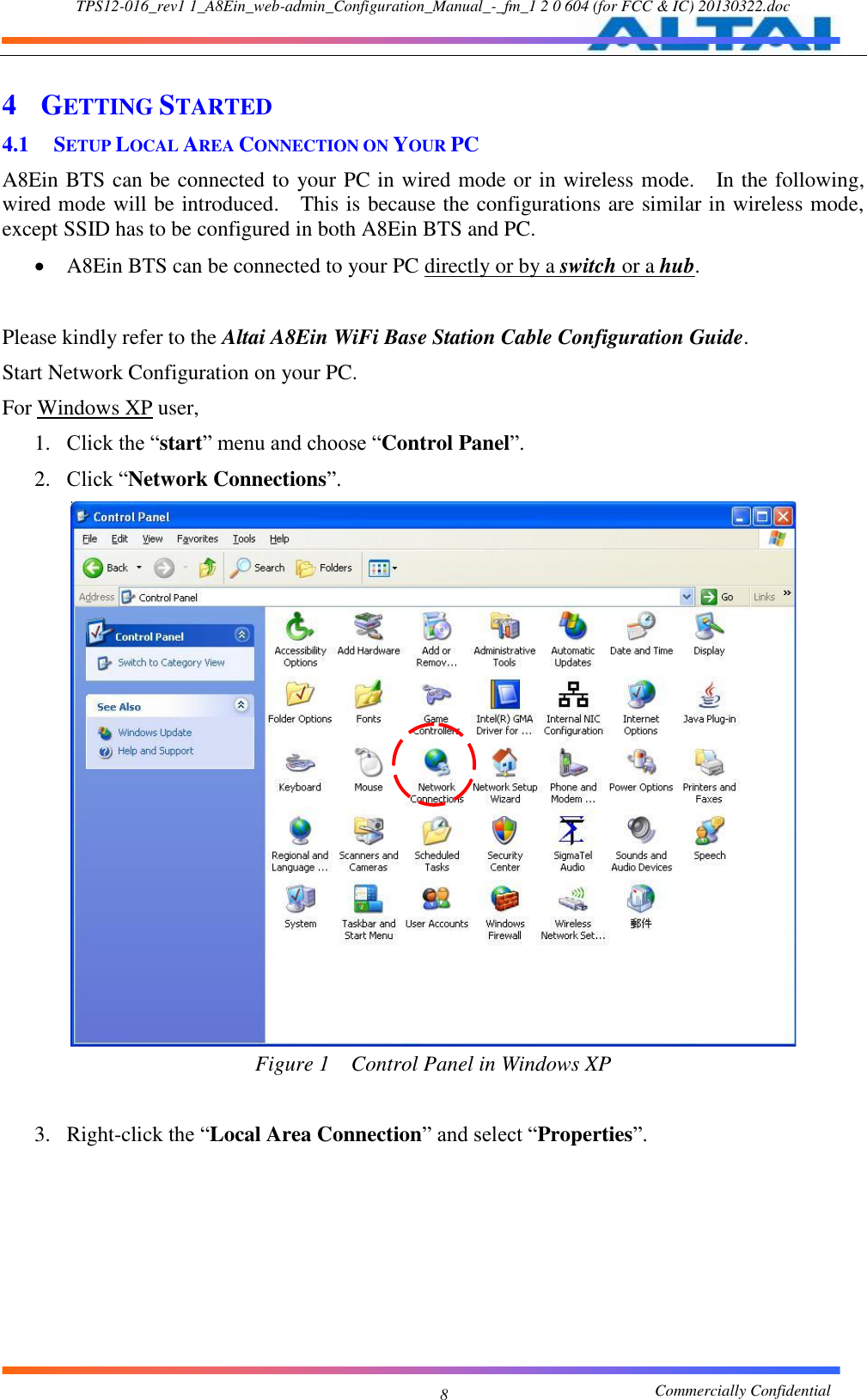 TPS12-016_rev1 1_A8Ein_web-admin_Configuration_Manual_-_fm_1 2 0 604 (for FCC &amp; IC) 20130322.doc                                                       Commercially Confidential 8 4 GETTING STARTED 4.1 SETUP LOCAL AREA CONNECTION ON YOUR PC A8Ein BTS can be connected to your PC in wired mode or in wireless mode.    In the following, wired mode will be introduced.    This is because the configurations are similar in wireless mode, except SSID has to be configured in both A8Ein BTS and PC.    A8Ein BTS can be connected to your PC directly or by a switch or a hub.      Please kindly refer to the Altai A8Ein WiFi Base Station Cable Configuration Guide.     Start Network Configuration on your PC.     For Windows XP user,   1. Click the “start” menu and choose “Control Panel”.   2. Click “Network Connections”.       Figure 1  Control Panel in Windows XP  3. Right-click the “Local Area Connection” and select “Properties”.    