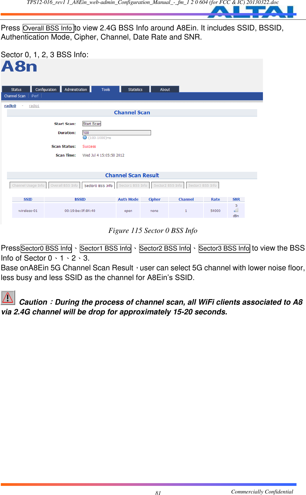 TPS12-016_rev1 1_A8Ein_web-admin_Configuration_Manual_-_fm_1 2 0 604 (for FCC &amp; IC) 20130322.doc                                                       Commercially Confidential 81 Press Overall BSS Info to view 2.4G BSS Info around A8Ein. It includes SSID, BSSID, Authentication Mode, Cipher, Channel, Date Rate and SNR.  Sector 0, 1, 2, 3 BSS Info:  Figure 115 Sector 0 BSS Info  PressSector0 BSS Info、Sector1 BSS Info、Sector2 BSS Info、Sector3 BSS Info to view the BSS Info of Sector 0、1、2、3. Base onA8Ein 5G Channel Scan Result，user can select 5G channel with lower noise floor, less busy and less SSID as the channel for A8Ein’s SSID.    Caution：During the process of channel scan, all WiFi clients associated to A8 via 2.4G channel will be drop for approximately 15-20 seconds. 