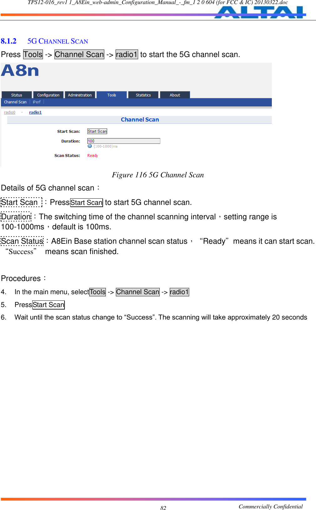 TPS12-016_rev1 1_A8Ein_web-admin_Configuration_Manual_-_fm_1 2 0 604 (for FCC &amp; IC) 20130322.doc                                                       Commercially Confidential 82  8.1.2  5G CHANNEL SCAN Press Tools -&gt; Channel Scan -&gt; radio1 to start the 5G channel scan.  Figure 116 5G Channel Scan Details of 5G channel scan： Start Scan  ：PressStart Scan to start 5G channel scan. Duration：The switching time of the channel scanning interval，setting range is 100-1000ms，default is 100ms. Scan Status：A8Ein Base station channel scan status，“Ready”means it can start scan. “Success”  means scan finished.  Procedures： 4.  In the main menu, selectTools -&gt; Channel Scan -&gt; radio1 5.  PressStart Scan 6. Wait until the scan status change to “Success”. The scanning will take approximately 20 seconds          