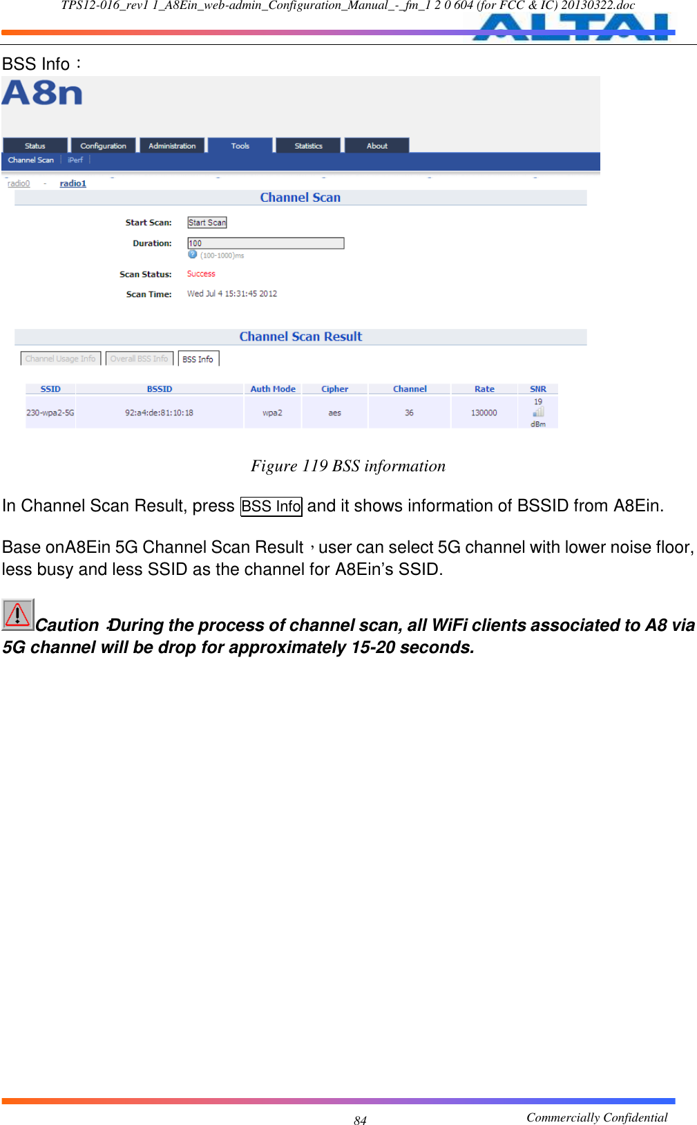 TPS12-016_rev1 1_A8Ein_web-admin_Configuration_Manual_-_fm_1 2 0 604 (for FCC &amp; IC) 20130322.doc                                                       Commercially Confidential 84 BSS Info：  Figure 119 BSS information  In Channel Scan Result, press BSS Info and it shows information of BSSID from A8Ein.  Base onA8Ein 5G Channel Scan Result，user can select 5G channel with lower noise floor, less busy and less SSID as the channel for A8Ein’s SSID.    Caution：During the process of channel scan, all WiFi clients associated to A8 via 5G channel will be drop for approximately 15-20 seconds. 