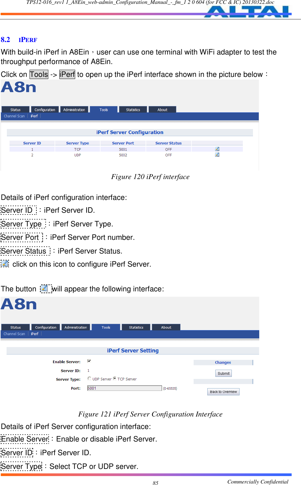 TPS12-016_rev1 1_A8Ein_web-admin_Configuration_Manual_-_fm_1 2 0 604 (for FCC &amp; IC) 20130322.doc                                                       Commercially Confidential 85  8.2 IPERF With build-in iPerf in A8Ein，user can use one terminal with WiFi adapter to test the throughput performance of A8Ein. Click on Tools -&gt; iPerf to open up the iPerf interface shown in the picture below：  Figure 120 iPerf interface  Details of iPerf configuration interface: Server ID ：iPerf Server ID. Server Type  ：iPerf Server Type. Server Port  ：iPerf Server Port number. Server Status  ：iPerf Server Status.   click on this icon to configure iPerf Server.  The button    will appear the following interface:  Figure 121 iPerf Server Configuration Interface Details of iPerf Server configuration interface: Enable Server：Enable or disable iPerf Server. Server ID：iPerf Server ID. Server Type：Select TCP or UDP server. 