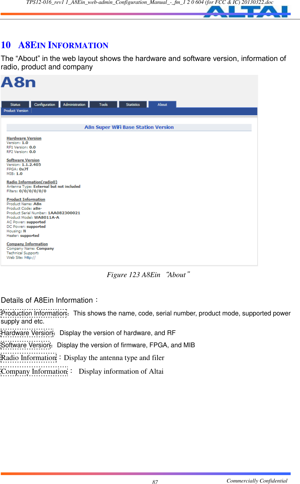 TPS12-016_rev1 1_A8Ein_web-admin_Configuration_Manual_-_fm_1 2 0 604 (for FCC &amp; IC) 20130322.doc                                                       Commercially Confidential 87  10  A8EIN INFORMATION The “About” in the web layout shows the hardware and software version, information of radio, product and company  Figure 123 A8Ein“About”  Details of A8Ein Information： Production Information：This shows the name, code, serial number, product mode, supported power supply and etc. Hardware Version：Display the version of hardware, and RF Software Version：Display the version of firmware, FPGA, and MIB   Radio Information：Display the antenna type and filer Company Information：  Display information of Altai  