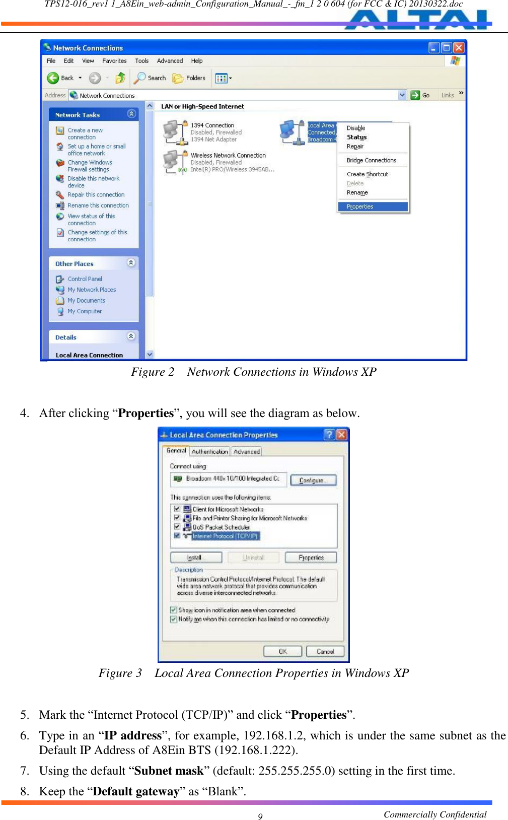 TPS12-016_rev1 1_A8Ein_web-admin_Configuration_Manual_-_fm_1 2 0 604 (for FCC &amp; IC) 20130322.doc                                                       Commercially Confidential 9   Figure 2  Network Connections in Windows XP  4. After clicking “Properties”, you will see the diagram as below.    Figure 3  Local Area Connection Properties in Windows XP  5. Mark the “Internet Protocol (TCP/IP)” and click “Properties”.     6. Type in an “IP address”, for example, 192.168.1.2, which is under the same subnet as the Default IP Address of A8Ein BTS (192.168.1.222).   7. Using the default “Subnet mask” (default: 255.255.255.0) setting in the first time.     8. Keep the “Default gateway” as “Blank”.   