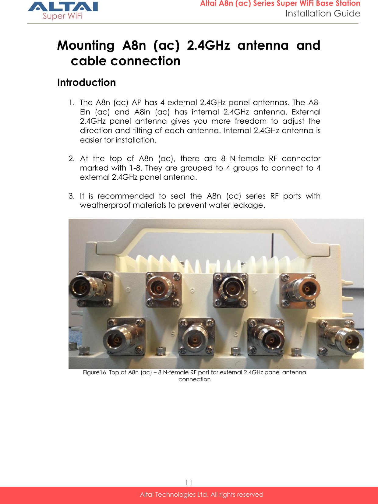  11 Altai A8n (ac) Series Super WiFi Base Station Installation Guide Altai Technologies Ltd. All rights reserved  Mounting  A8n  (ac)  2.4GHz  antenna  and cable connection Introduction  1. The A8n  (ac) AP  has 4 external 2.4GHz panel antennas. The A8-Ein  (ac)  and  A8in  (ac)  has  internal  2.4GHz  antenna.  External 2.4GHz  panel  antenna  gives  you  more  freedom  to  adjust  the direction and tilting of each antenna. Internal 2.4GHz antenna is easier for installation.  2. At  the  top  of  A8n  (ac),  there  are  8  N-female  RF  connector marked with 1-8. They are grouped  to 4 groups to connect to 4 external 2.4GHz panel antenna.  3. It  is  recommended  to  seal  the  A8n  (ac)  series  RF  ports  with weatherproof materials to prevent water leakage.  Figure16. Top of A8n (ac) – 8 N-female RF port for external 2.4GHz panel antenna connection   