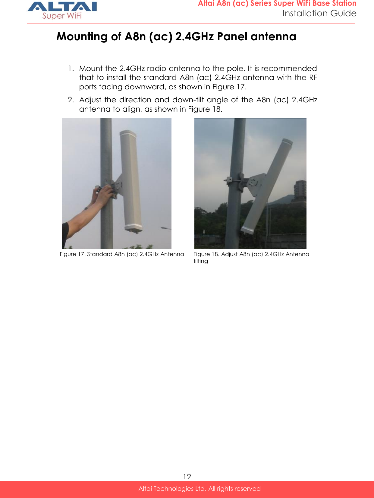  12 Altai A8n (ac) Series Super WiFi Base Station Installation Guide Altai Technologies Ltd. All rights reserved  Mounting of A8n (ac) 2.4GHz Panel antenna  1. Mount the 2.4GHz radio antenna to the pole. It is recommended that to install the standard A8n (ac) 2.4GHz antenna with the RF ports facing downward, as shown in Figure 17.  2. Adjust the direction and  down-tilt angle of  the A8n  (ac) 2.4GHz antenna to align, as shown in Figure 18.                                   Figure 17. Standard A8n (ac) 2.4GHz Antenna Figure 18. Adjust A8n (ac) 2.4GHz Antenna tilting                        