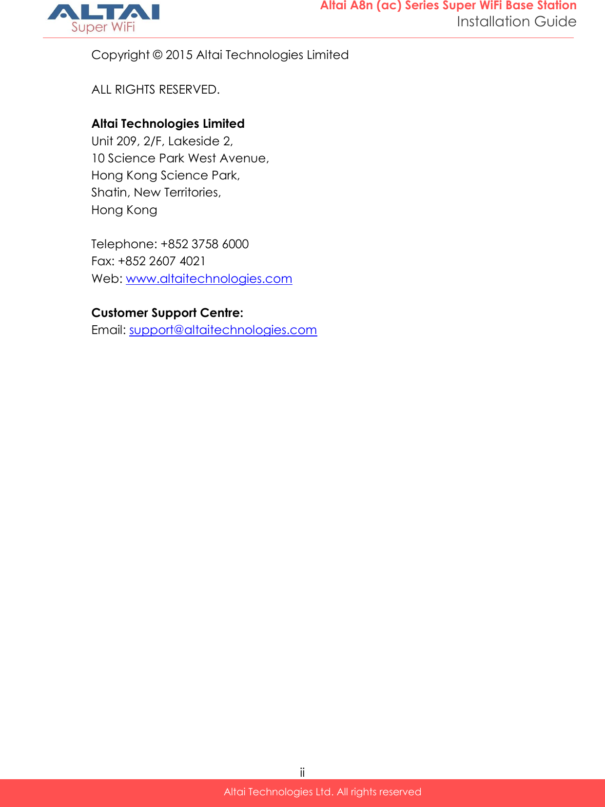  ii Altai Technologies Ltd. All rights reserved  Altai A8n (ac) Series Super WiFi Base Station Installation Guide Copyright ©  2015 Altai Technologies Limited  ALL RIGHTS RESERVED.  Altai Technologies Limited Unit 209, 2/F, Lakeside 2,  10 Science Park West Avenue,  Hong Kong Science Park,  Shatin, New Territories,  Hong Kong  Telephone: +852 3758 6000 Fax: +852 2607 4021 Web: www.altaitechnologies.com  Customer Support Centre:  Email: support@altaitechnologies.com    