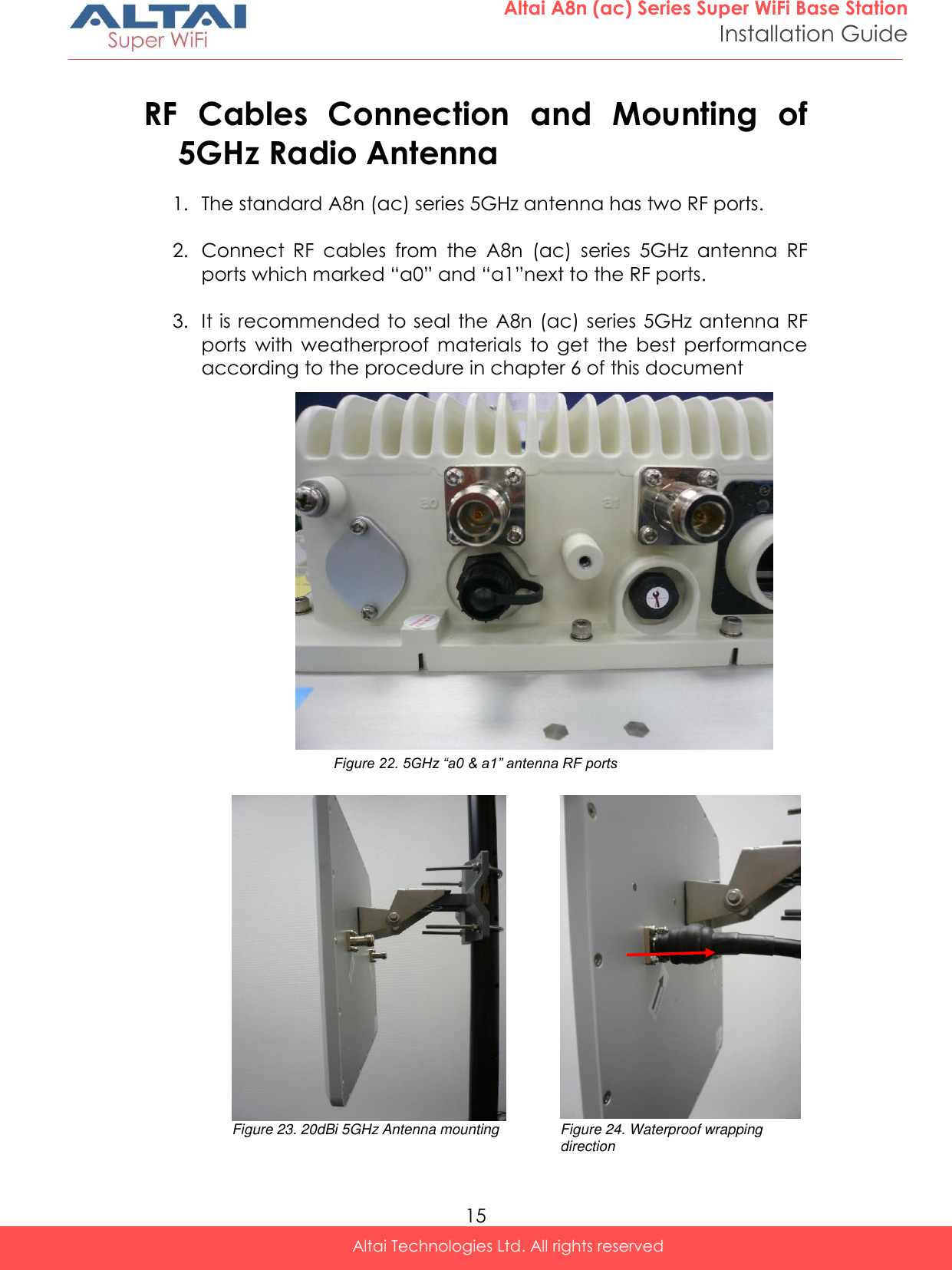  15 Altai A8n (ac) Series Super WiFi Base Station Installation Guide Altai Technologies Ltd. All rights reserved  RF  Cables  Connection  and  Mounting  of 5GHz Radio Antenna 1. The standard A8n (ac) series 5GHz antenna has two RF ports.  2. Connect  RF  cables  from  the  A8n  (ac)  series  5GHz  antenna  RF ports which marked “a0” and “a1”next to the RF ports.   3. It is recommended to seal the A8n (ac) series 5GHz antenna RF ports  with  weatherproof  materials  to  get  the  best  performance according to the procedure in chapter 6 of this document                 Figure 22. 5GHz “a0 &amp; a1” antenna RF ports                Figure 23. 20dBi 5GHz Antenna mounting Figure 24. Waterproof wrapping direction 5GHz Port 