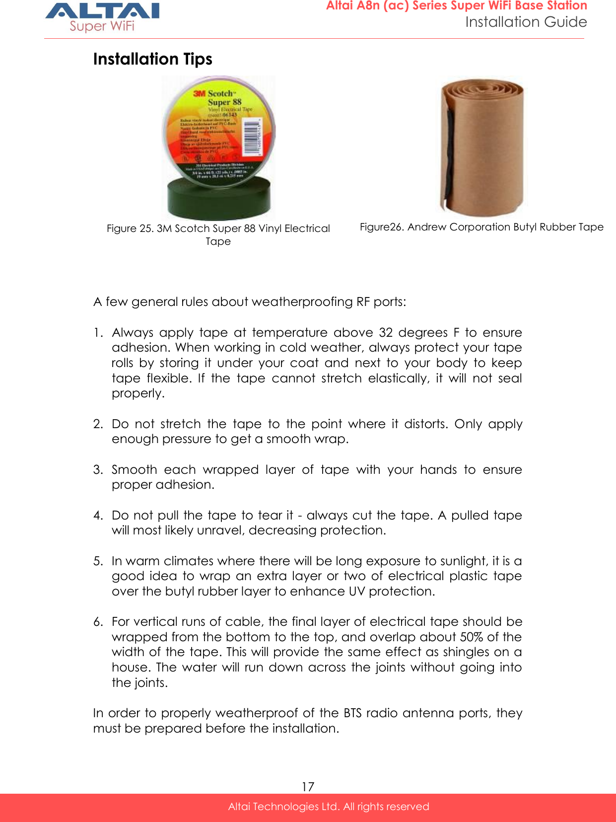  17 Altai A8n (ac) Series Super WiFi Base Station Installation Guide Altai Technologies Ltd. All rights reserved  Installation Tips  A few general rules about weatherproofing RF ports:  1. Always  apply  tape  at  temperature  above  32  degrees  F  to  ensure adhesion. When working in cold weather, always protect your tape rolls  by  storing  it  under  your  coat  and  next  to  your  body  to  keep tape  flexible.  If  the  tape  cannot  stretch  elastically,  it  will  not  seal properly.  2. Do  not  stretch  the  tape  to  the  point  where  it  distorts.  Only  apply enough pressure to get a smooth wrap.  3. Smooth  each  wrapped  layer  of  tape  with  your  hands  to  ensure proper adhesion.  4. Do not pull the tape to tear it - always cut the tape. A pulled tape will most likely unravel, decreasing protection.  5. In warm climates where there will be long exposure to sunlight, it is a good  idea  to wrap  an  extra  layer  or  two of  electrical  plastic  tape over the butyl rubber layer to enhance UV protection.  6. For vertical runs of cable, the final layer of electrical tape should be wrapped from the bottom to the top, and overlap about 50% of the width of the tape. This will provide the same effect as shingles on a house.  The  water will  run down  across  the  joints without  going  into the joints.  In order to properly weatherproof of the BTS radio antenna ports, they must be prepared before the installation.   Figure 25. 3M Scotch Super 88 Vinyl Electrical Tape   Figure26. Andrew Corporation Butyl Rubber Tape    