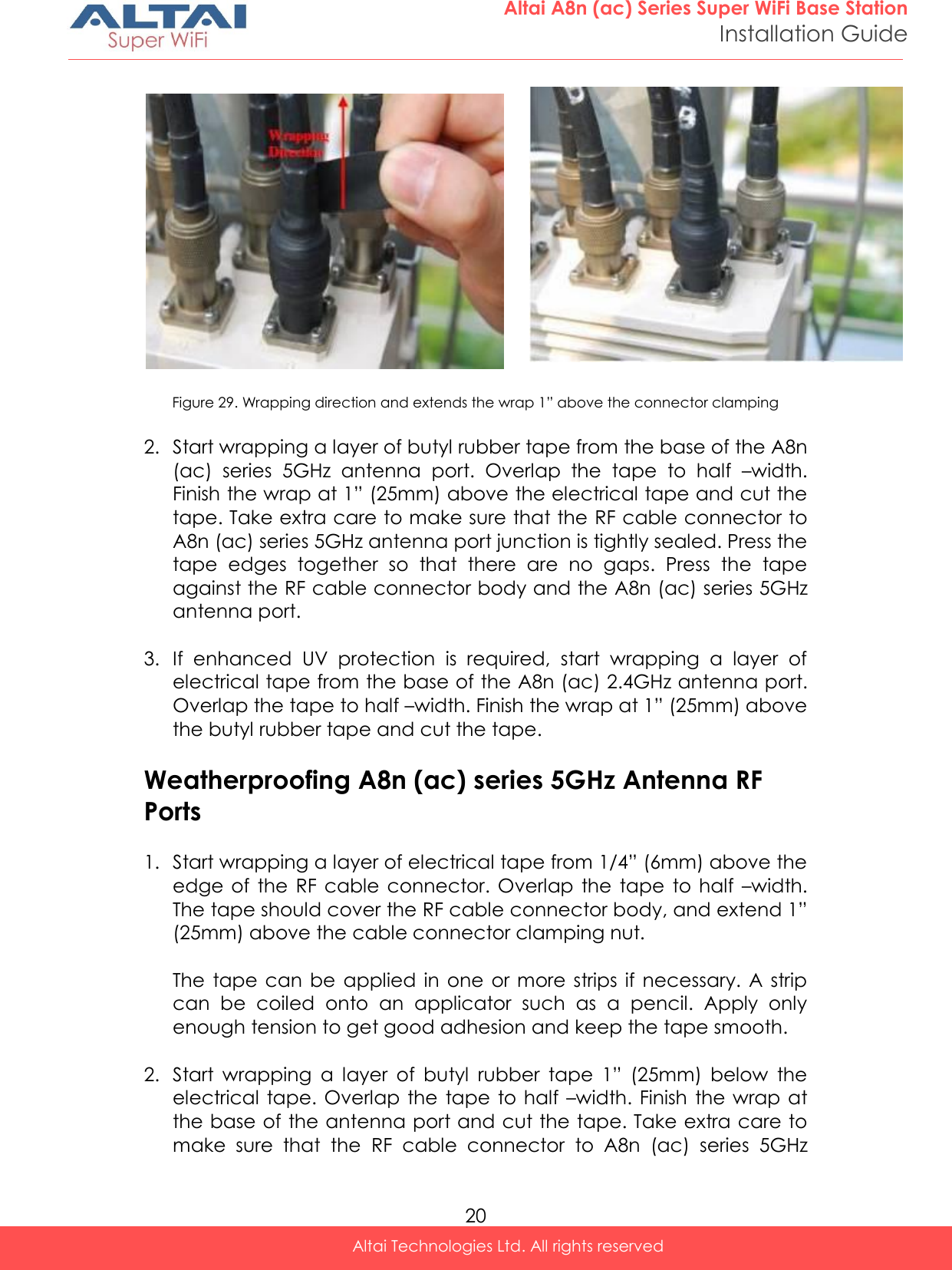  20 Altai A8n (ac) Series Super WiFi Base Station Installation Guide Altai Technologies Ltd. All rights reserved   Figure 29. Wrapping direction and extends the wrap 1” above the connector clamping  2. Start wrapping a layer of butyl rubber tape from the base of the A8n (ac)  series  5GHz  antenna  port.  Overlap  the  tape  to  half  –width. Finish the wrap at 1” (25mm) above the electrical tape and cut the tape. Take extra care to make sure that the RF cable connector to A8n (ac) series 5GHz antenna port junction is tightly sealed. Press the tape  edges  together  so  that  there  are  no  gaps.  Press  the  tape against the RF cable connector body and the A8n (ac) series 5GHz antenna port.  3. If  enhanced  UV  protection  is  required,  start  wrapping  a  layer  of electrical tape from the base of the A8n (ac) 2.4GHz antenna port. Overlap the tape to half –width. Finish the wrap at 1” (25mm) above the butyl rubber tape and cut the tape.  Weatherproofing A8n (ac) series 5GHz Antenna RF Ports  1. Start wrapping a layer of electrical tape from 1/4” (6mm) above the edge  of the  RF  cable  connector. Overlap  the  tape to  half  –width. The tape should cover the RF cable connector body, and extend 1” (25mm) above the cable connector clamping nut.  The  tape can  be  applied  in one or  more strips  if  necessary.  A strip can  be  coiled  onto  an  applicator  such  as  a  pencil.  Apply  only enough tension to get good adhesion and keep the tape smooth.  2. Start  wrapping  a  layer  of  butyl  rubber  tape  1”  (25mm)  below  the electrical tape. Overlap the  tape to  half  –width. Finish  the  wrap at the base of the antenna port and cut the tape. Take extra care to make  sure  that  the  RF  cable  connector  to  A8n  (ac)  series  5GHz  Extend 1”  (25mm)  