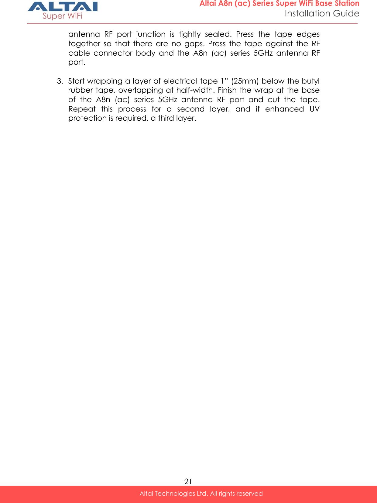  21 Altai A8n (ac) Series Super WiFi Base Station Installation Guide Altai Technologies Ltd. All rights reserved  antenna  RF  port  junction  is  tightly  sealed.  Press  the  tape  edges together  so  that  there  are  no  gaps.  Press  the  tape  against  the  RF cable  connector  body  and  the  A8n  (ac)  series  5GHz  antenna  RF port.  3. Start wrapping a layer of electrical tape 1” (25mm) below the butyl rubber tape, overlapping at half-width. Finish the wrap at the base of  the  A8n  (ac)  series  5GHz  antenna  RF  port  and  cut  the  tape. Repeat  this  process  for  a  second  layer,  and  if  enhanced  UV protection is required, a third layer.   