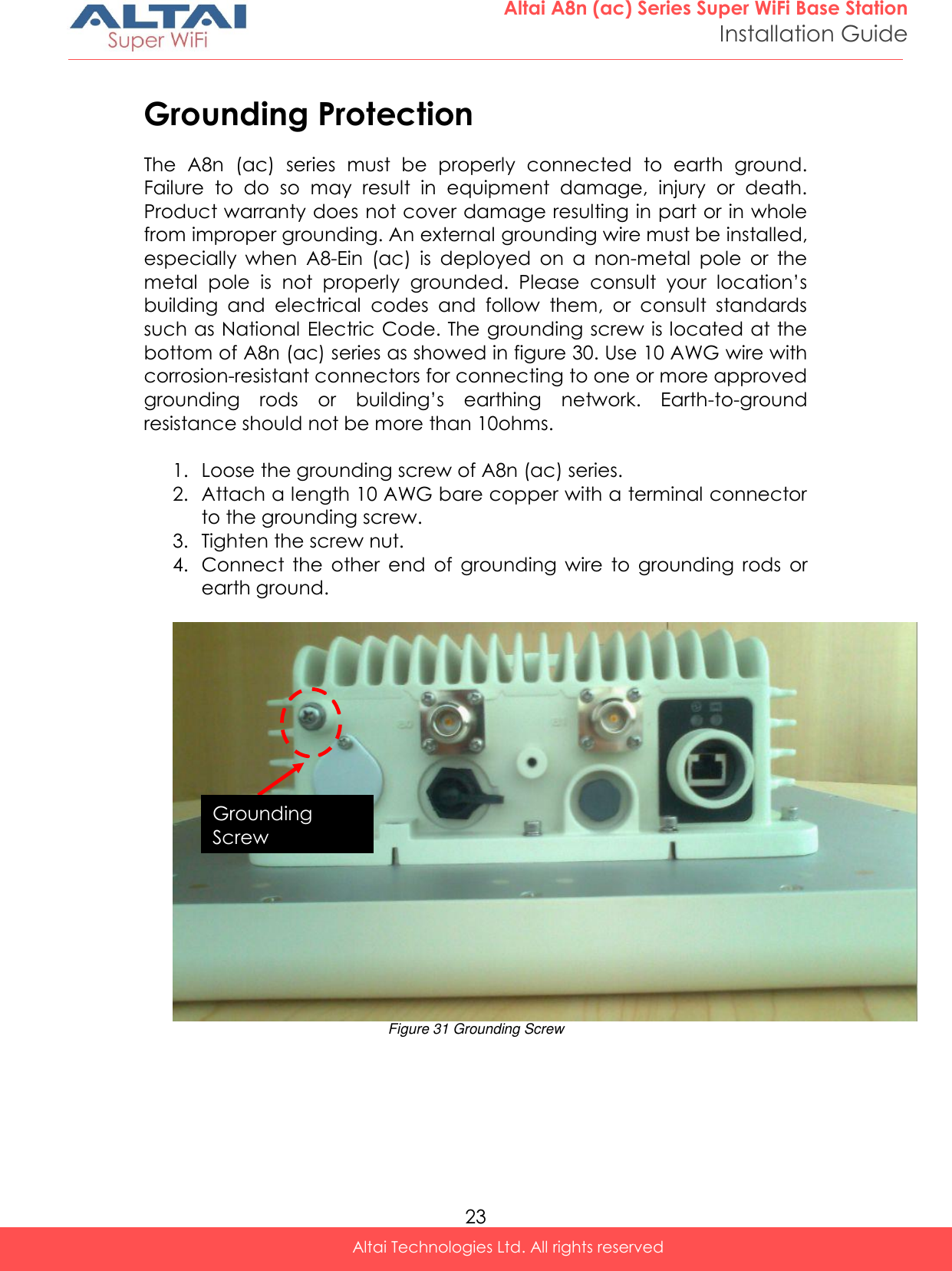  23 Altai A8n (ac) Series Super WiFi Base Station Installation Guide Altai Technologies Ltd. All rights reserved  Grounding Protection The  A8n  (ac)  series  must  be  properly  connected  to  earth  ground. Failure  to  do  so  may  result  in  equipment  damage,  injury  or  death. Product warranty does not cover damage resulting in part or in whole from improper grounding. An external grounding wire must be installed, especially  when  A8-Ein  (ac)  is  deployed  on  a  non-metal  pole  or  the metal  pole  is  not  properly  grounded.  Please  consult  your  location’s building  and  electrical  codes  and  follow  them,  or  consult  standards such as National Electric Code. The grounding screw is located at the bottom of A8n (ac) series as showed in figure 30. Use 10 AWG wire with corrosion-resistant connectors for connecting to one or more approved grounding  rods  or  building’s  earthing  network.  Earth-to-ground resistance should not be more than 10ohms.   1. Loose the grounding screw of A8n (ac) series. 2. Attach a length 10 AWG bare copper with a terminal connector to the grounding screw. 3. Tighten the screw nut. 4. Connect  the  other  end  of  grounding  wire  to  grounding  rods  or earth ground.   Figure 31 Grounding Screw      Grounding Screw  